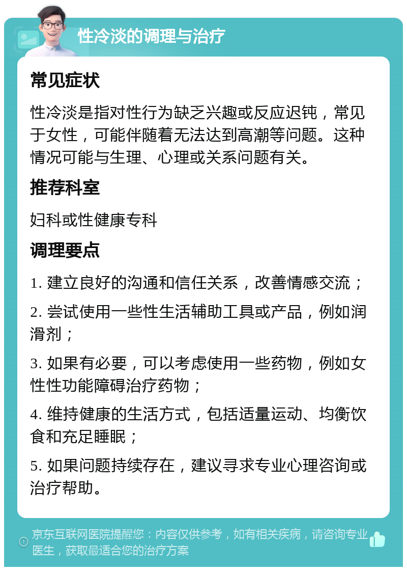 性冷淡的调理与治疗 常见症状 性冷淡是指对性行为缺乏兴趣或反应迟钝，常见于女性，可能伴随着无法达到高潮等问题。这种情况可能与生理、心理或关系问题有关。 推荐科室 妇科或性健康专科 调理要点 1. 建立良好的沟通和信任关系，改善情感交流； 2. 尝试使用一些性生活辅助工具或产品，例如润滑剂； 3. 如果有必要，可以考虑使用一些药物，例如女性性功能障碍治疗药物； 4. 维持健康的生活方式，包括适量运动、均衡饮食和充足睡眠； 5. 如果问题持续存在，建议寻求专业心理咨询或治疗帮助。