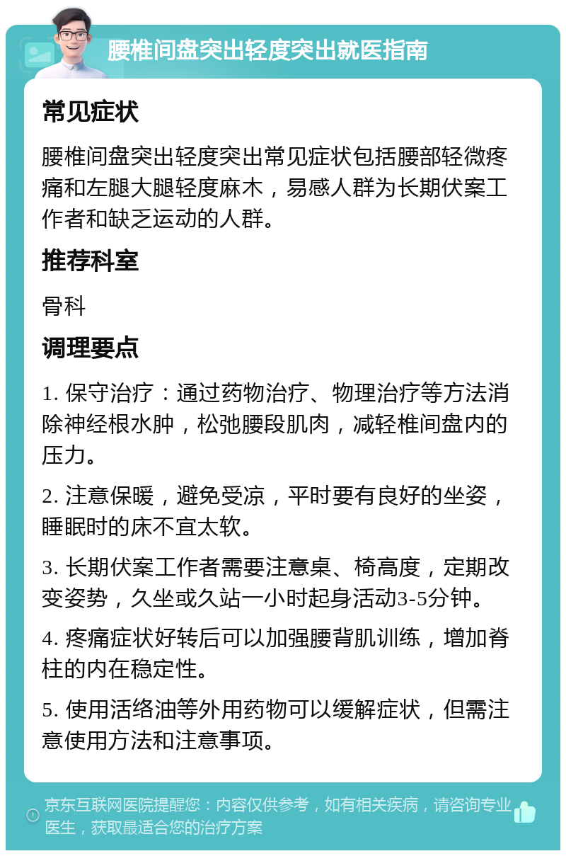 腰椎间盘突出轻度突出就医指南 常见症状 腰椎间盘突出轻度突出常见症状包括腰部轻微疼痛和左腿大腿轻度麻木，易感人群为长期伏案工作者和缺乏运动的人群。 推荐科室 骨科 调理要点 1. 保守治疗：通过药物治疗、物理治疗等方法消除神经根水肿，松弛腰段肌肉，减轻椎间盘内的压力。 2. 注意保暖，避免受凉，平时要有良好的坐姿，睡眠时的床不宜太软。 3. 长期伏案工作者需要注意桌、椅高度，定期改变姿势，久坐或久站一小时起身活动3-5分钟。 4. 疼痛症状好转后可以加强腰背肌训练，增加脊柱的内在稳定性。 5. 使用活络油等外用药物可以缓解症状，但需注意使用方法和注意事项。