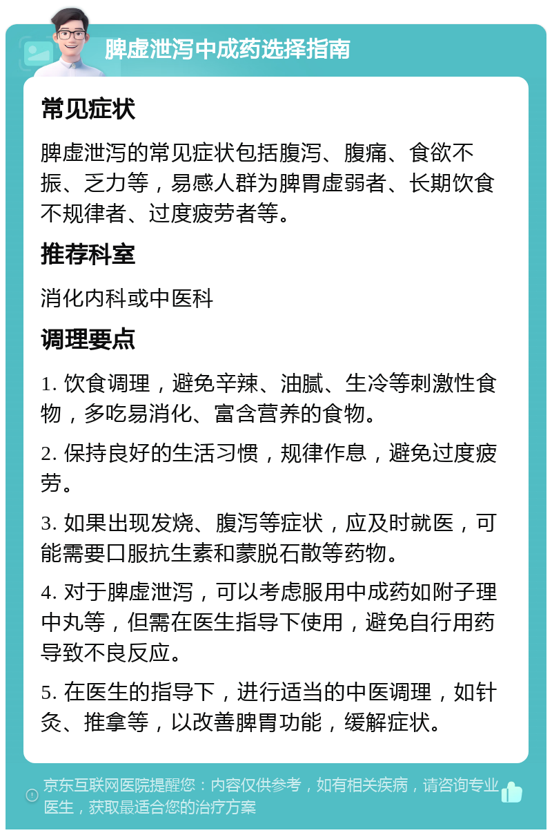 脾虚泄泻中成药选择指南 常见症状 脾虚泄泻的常见症状包括腹泻、腹痛、食欲不振、乏力等，易感人群为脾胃虚弱者、长期饮食不规律者、过度疲劳者等。 推荐科室 消化内科或中医科 调理要点 1. 饮食调理，避免辛辣、油腻、生冷等刺激性食物，多吃易消化、富含营养的食物。 2. 保持良好的生活习惯，规律作息，避免过度疲劳。 3. 如果出现发烧、腹泻等症状，应及时就医，可能需要口服抗生素和蒙脱石散等药物。 4. 对于脾虚泄泻，可以考虑服用中成药如附子理中丸等，但需在医生指导下使用，避免自行用药导致不良反应。 5. 在医生的指导下，进行适当的中医调理，如针灸、推拿等，以改善脾胃功能，缓解症状。