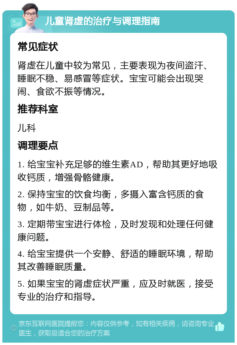 儿童肾虚的治疗与调理指南 常见症状 肾虚在儿童中较为常见，主要表现为夜间盗汗、睡眠不稳、易感冒等症状。宝宝可能会出现哭闹、食欲不振等情况。 推荐科室 儿科 调理要点 1. 给宝宝补充足够的维生素AD，帮助其更好地吸收钙质，增强骨骼健康。 2. 保持宝宝的饮食均衡，多摄入富含钙质的食物，如牛奶、豆制品等。 3. 定期带宝宝进行体检，及时发现和处理任何健康问题。 4. 给宝宝提供一个安静、舒适的睡眠环境，帮助其改善睡眠质量。 5. 如果宝宝的肾虚症状严重，应及时就医，接受专业的治疗和指导。