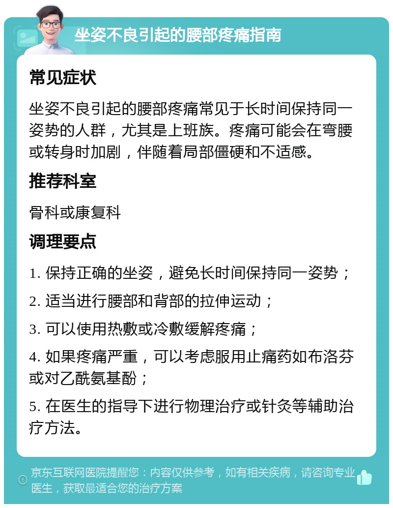 坐姿不良引起的腰部疼痛指南 常见症状 坐姿不良引起的腰部疼痛常见于长时间保持同一姿势的人群，尤其是上班族。疼痛可能会在弯腰或转身时加剧，伴随着局部僵硬和不适感。 推荐科室 骨科或康复科 调理要点 1. 保持正确的坐姿，避免长时间保持同一姿势； 2. 适当进行腰部和背部的拉伸运动； 3. 可以使用热敷或冷敷缓解疼痛； 4. 如果疼痛严重，可以考虑服用止痛药如布洛芬或对乙酰氨基酚； 5. 在医生的指导下进行物理治疗或针灸等辅助治疗方法。