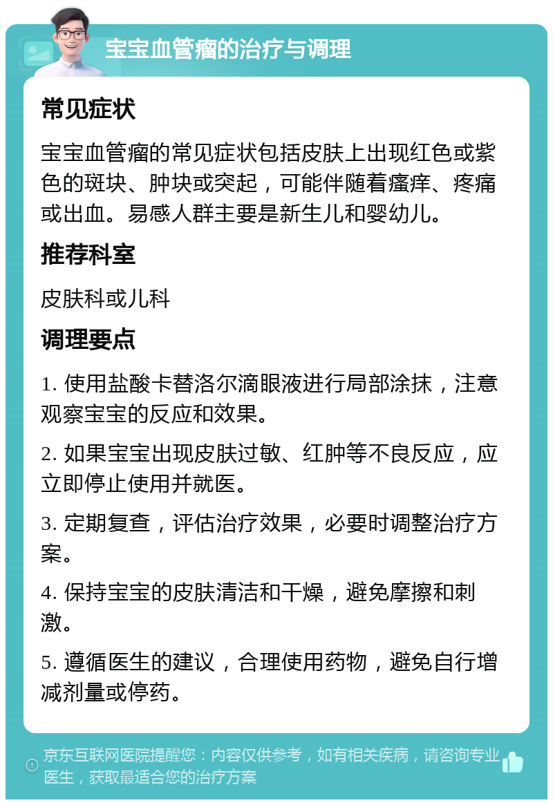 宝宝血管瘤的治疗与调理 常见症状 宝宝血管瘤的常见症状包括皮肤上出现红色或紫色的斑块、肿块或突起，可能伴随着瘙痒、疼痛或出血。易感人群主要是新生儿和婴幼儿。 推荐科室 皮肤科或儿科 调理要点 1. 使用盐酸卡替洛尔滴眼液进行局部涂抹，注意观察宝宝的反应和效果。 2. 如果宝宝出现皮肤过敏、红肿等不良反应，应立即停止使用并就医。 3. 定期复查，评估治疗效果，必要时调整治疗方案。 4. 保持宝宝的皮肤清洁和干燥，避免摩擦和刺激。 5. 遵循医生的建议，合理使用药物，避免自行增减剂量或停药。