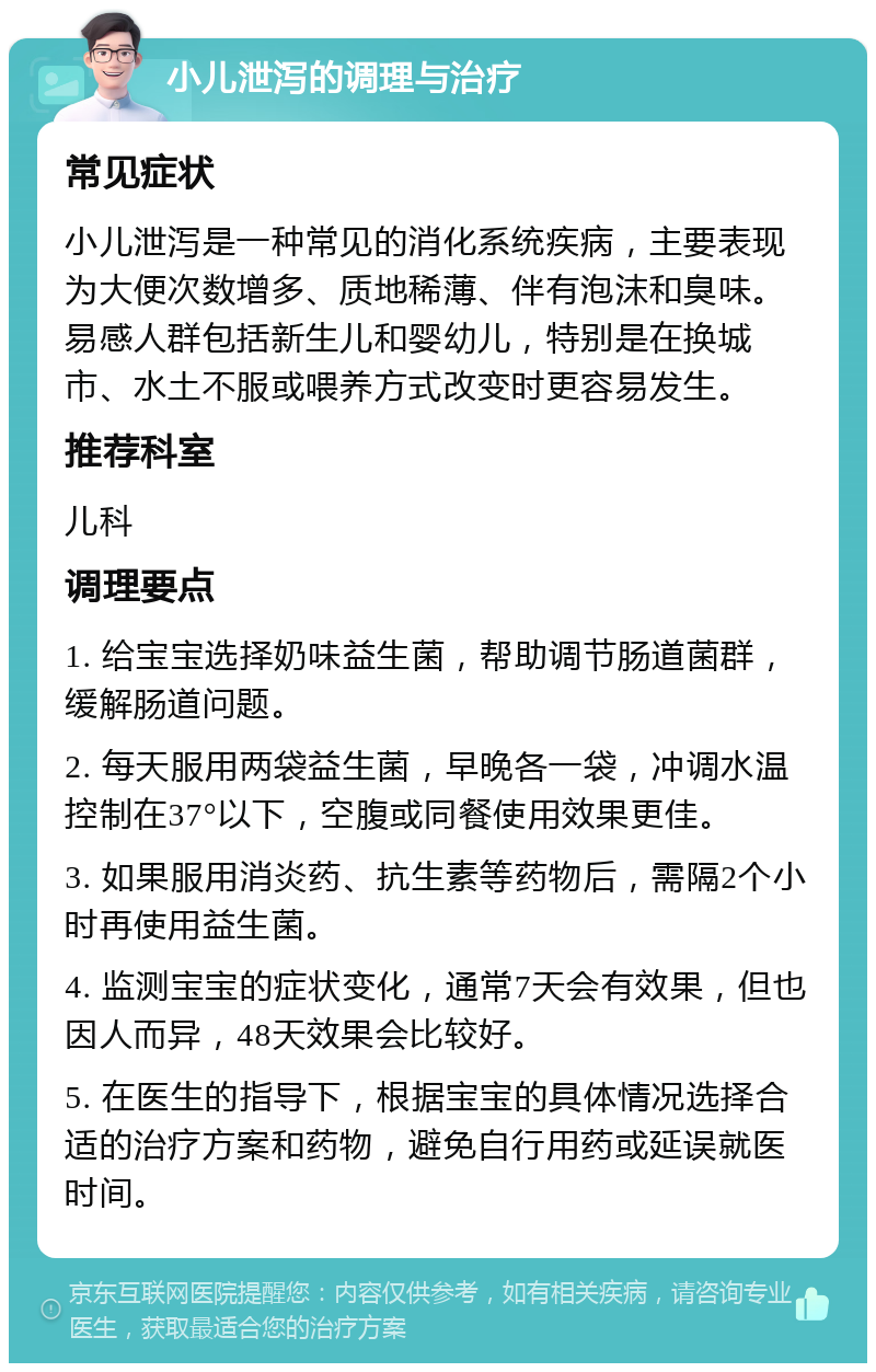 小儿泄泻的调理与治疗 常见症状 小儿泄泻是一种常见的消化系统疾病，主要表现为大便次数增多、质地稀薄、伴有泡沫和臭味。易感人群包括新生儿和婴幼儿，特别是在换城市、水土不服或喂养方式改变时更容易发生。 推荐科室 儿科 调理要点 1. 给宝宝选择奶味益生菌，帮助调节肠道菌群，缓解肠道问题。 2. 每天服用两袋益生菌，早晚各一袋，冲调水温控制在37°以下，空腹或同餐使用效果更佳。 3. 如果服用消炎药、抗生素等药物后，需隔2个小时再使用益生菌。 4. 监测宝宝的症状变化，通常7天会有效果，但也因人而异，48天效果会比较好。 5. 在医生的指导下，根据宝宝的具体情况选择合适的治疗方案和药物，避免自行用药或延误就医时间。