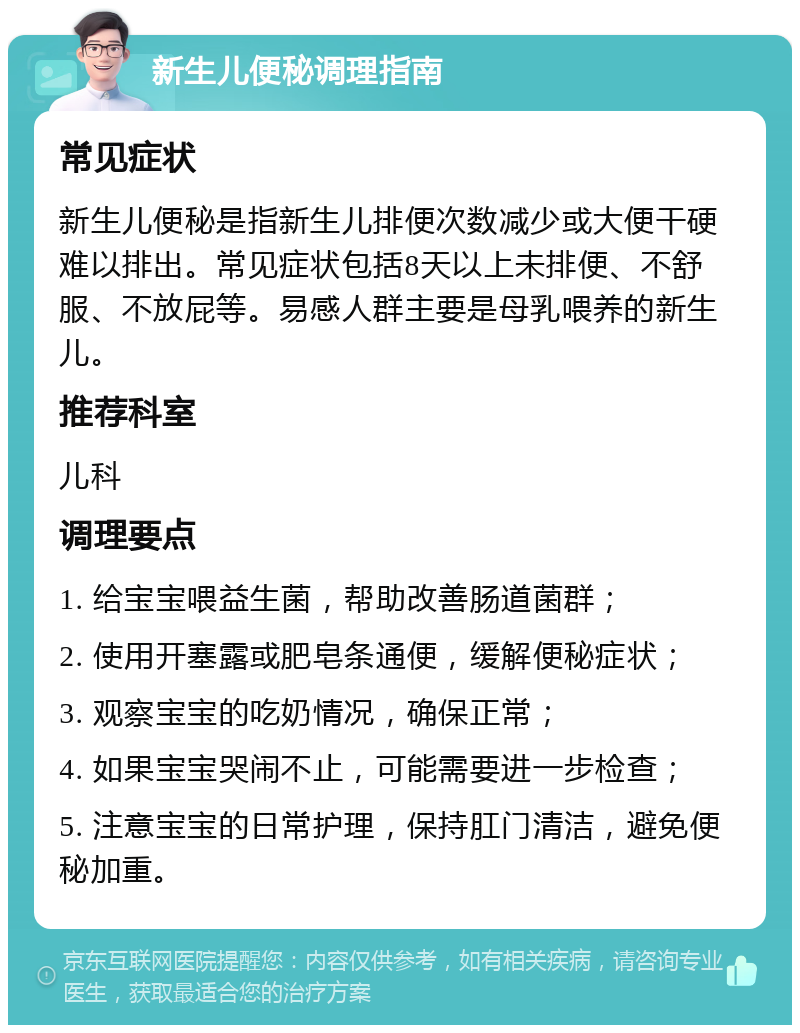 新生儿便秘调理指南 常见症状 新生儿便秘是指新生儿排便次数减少或大便干硬难以排出。常见症状包括8天以上未排便、不舒服、不放屁等。易感人群主要是母乳喂养的新生儿。 推荐科室 儿科 调理要点 1. 给宝宝喂益生菌，帮助改善肠道菌群； 2. 使用开塞露或肥皂条通便，缓解便秘症状； 3. 观察宝宝的吃奶情况，确保正常； 4. 如果宝宝哭闹不止，可能需要进一步检查； 5. 注意宝宝的日常护理，保持肛门清洁，避免便秘加重。