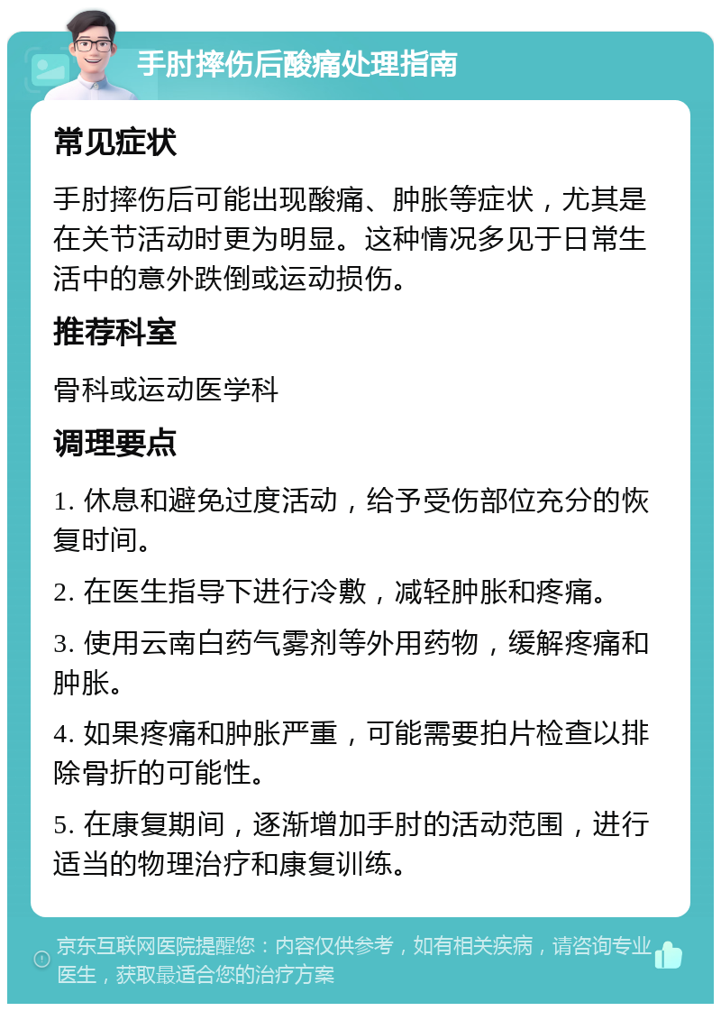 手肘摔伤后酸痛处理指南 常见症状 手肘摔伤后可能出现酸痛、肿胀等症状，尤其是在关节活动时更为明显。这种情况多见于日常生活中的意外跌倒或运动损伤。 推荐科室 骨科或运动医学科 调理要点 1. 休息和避免过度活动，给予受伤部位充分的恢复时间。 2. 在医生指导下进行冷敷，减轻肿胀和疼痛。 3. 使用云南白药气雾剂等外用药物，缓解疼痛和肿胀。 4. 如果疼痛和肿胀严重，可能需要拍片检查以排除骨折的可能性。 5. 在康复期间，逐渐增加手肘的活动范围，进行适当的物理治疗和康复训练。