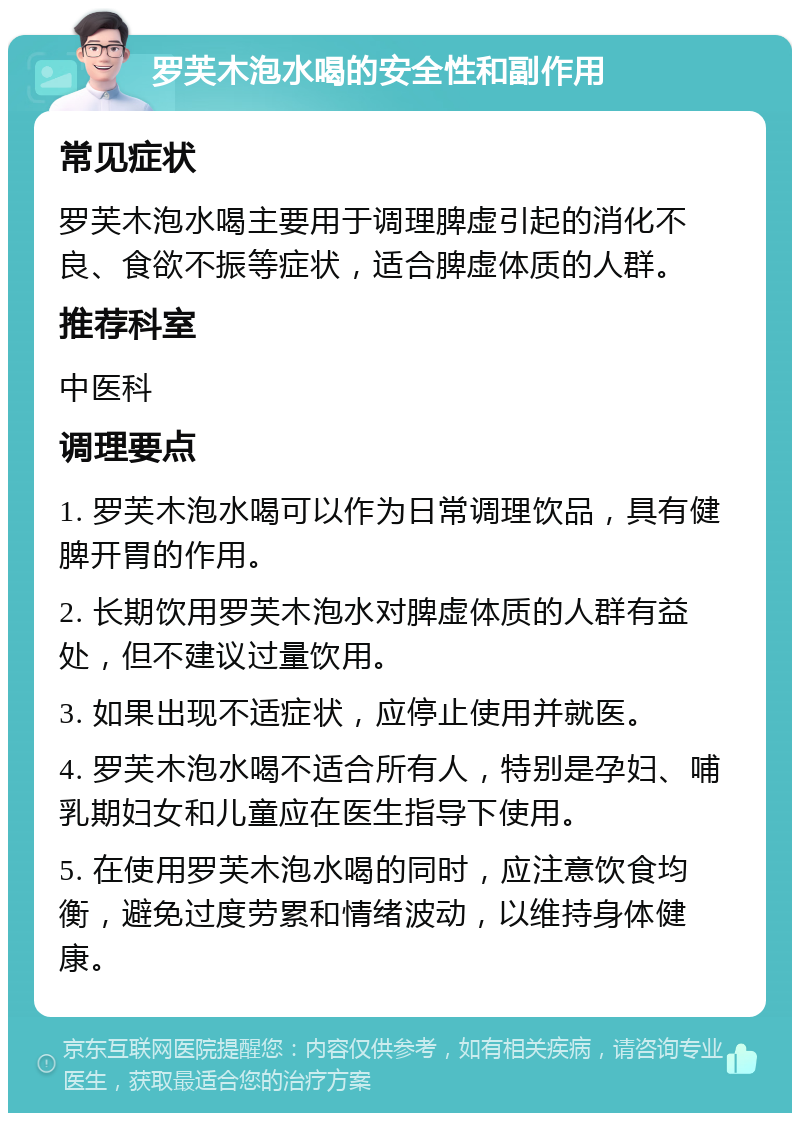 罗芙木泡水喝的安全性和副作用 常见症状 罗芙木泡水喝主要用于调理脾虚引起的消化不良、食欲不振等症状，适合脾虚体质的人群。 推荐科室 中医科 调理要点 1. 罗芙木泡水喝可以作为日常调理饮品，具有健脾开胃的作用。 2. 长期饮用罗芙木泡水对脾虚体质的人群有益处，但不建议过量饮用。 3. 如果出现不适症状，应停止使用并就医。 4. 罗芙木泡水喝不适合所有人，特别是孕妇、哺乳期妇女和儿童应在医生指导下使用。 5. 在使用罗芙木泡水喝的同时，应注意饮食均衡，避免过度劳累和情绪波动，以维持身体健康。