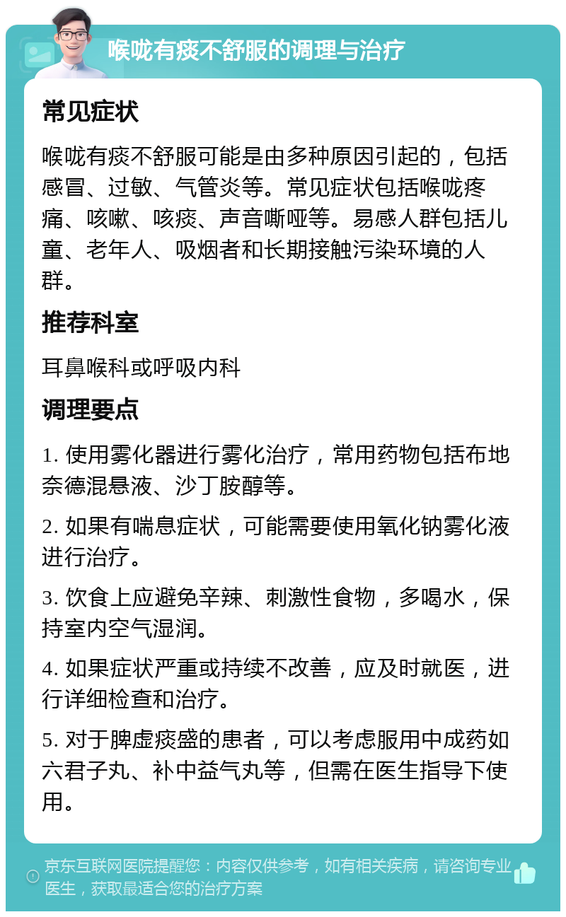 喉咙有痰不舒服的调理与治疗 常见症状 喉咙有痰不舒服可能是由多种原因引起的，包括感冒、过敏、气管炎等。常见症状包括喉咙疼痛、咳嗽、咳痰、声音嘶哑等。易感人群包括儿童、老年人、吸烟者和长期接触污染环境的人群。 推荐科室 耳鼻喉科或呼吸内科 调理要点 1. 使用雾化器进行雾化治疗，常用药物包括布地奈德混悬液、沙丁胺醇等。 2. 如果有喘息症状，可能需要使用氧化钠雾化液进行治疗。 3. 饮食上应避免辛辣、刺激性食物，多喝水，保持室内空气湿润。 4. 如果症状严重或持续不改善，应及时就医，进行详细检查和治疗。 5. 对于脾虚痰盛的患者，可以考虑服用中成药如六君子丸、补中益气丸等，但需在医生指导下使用。