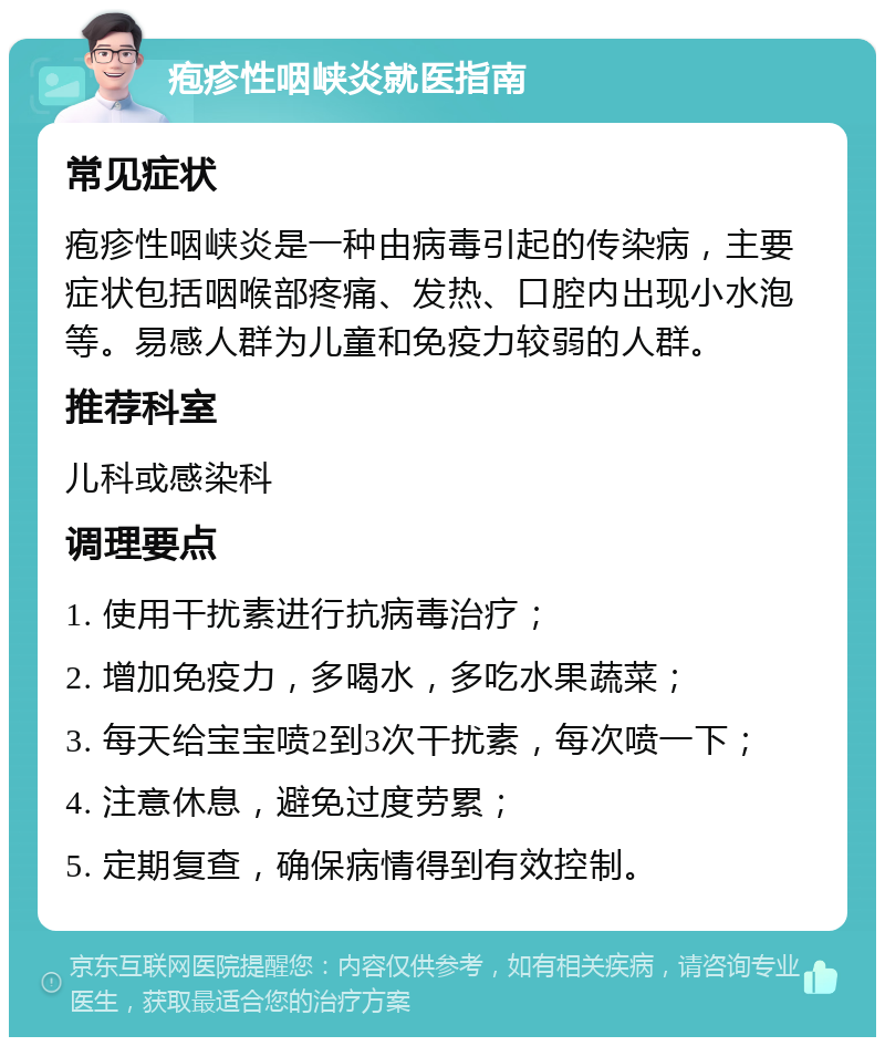 疱疹性咽峡炎就医指南 常见症状 疱疹性咽峡炎是一种由病毒引起的传染病，主要症状包括咽喉部疼痛、发热、口腔内出现小水泡等。易感人群为儿童和免疫力较弱的人群。 推荐科室 儿科或感染科 调理要点 1. 使用干扰素进行抗病毒治疗； 2. 增加免疫力，多喝水，多吃水果蔬菜； 3. 每天给宝宝喷2到3次干扰素，每次喷一下； 4. 注意休息，避免过度劳累； 5. 定期复查，确保病情得到有效控制。