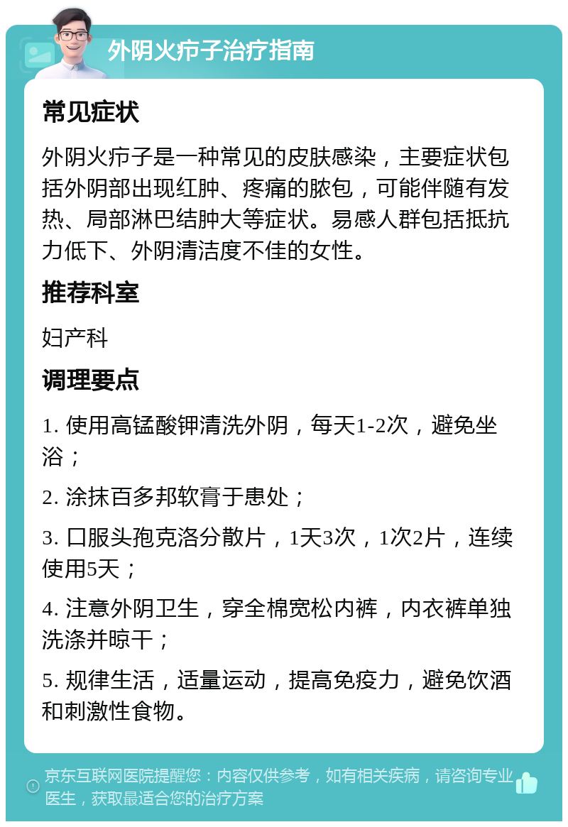 外阴火疖子治疗指南 常见症状 外阴火疖子是一种常见的皮肤感染，主要症状包括外阴部出现红肿、疼痛的脓包，可能伴随有发热、局部淋巴结肿大等症状。易感人群包括抵抗力低下、外阴清洁度不佳的女性。 推荐科室 妇产科 调理要点 1. 使用高锰酸钾清洗外阴，每天1-2次，避免坐浴； 2. 涂抹百多邦软膏于患处； 3. 口服头孢克洛分散片，1天3次，1次2片，连续使用5天； 4. 注意外阴卫生，穿全棉宽松内裤，内衣裤单独洗涤并晾干； 5. 规律生活，适量运动，提高免疫力，避免饮酒和刺激性食物。