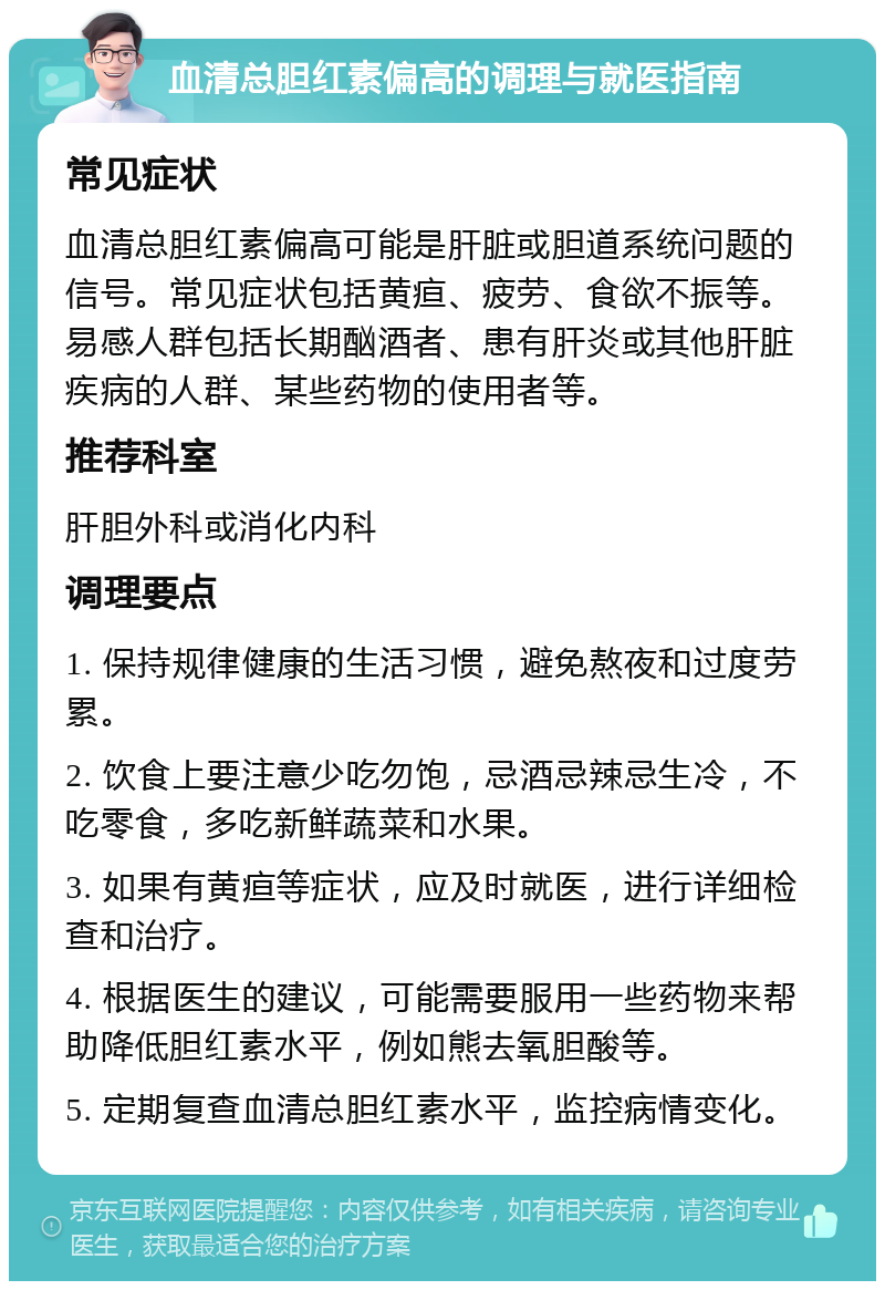 血清总胆红素偏高的调理与就医指南 常见症状 血清总胆红素偏高可能是肝脏或胆道系统问题的信号。常见症状包括黄疸、疲劳、食欲不振等。易感人群包括长期酗酒者、患有肝炎或其他肝脏疾病的人群、某些药物的使用者等。 推荐科室 肝胆外科或消化内科 调理要点 1. 保持规律健康的生活习惯，避免熬夜和过度劳累。 2. 饮食上要注意少吃勿饱，忌酒忌辣忌生冷，不吃零食，多吃新鲜蔬菜和水果。 3. 如果有黄疸等症状，应及时就医，进行详细检查和治疗。 4. 根据医生的建议，可能需要服用一些药物来帮助降低胆红素水平，例如熊去氧胆酸等。 5. 定期复查血清总胆红素水平，监控病情变化。