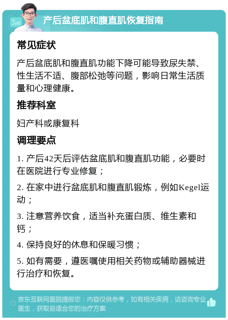 产后盆底肌和腹直肌恢复指南 常见症状 产后盆底肌和腹直肌功能下降可能导致尿失禁、性生活不适、腹部松弛等问题，影响日常生活质量和心理健康。 推荐科室 妇产科或康复科 调理要点 1. 产后42天后评估盆底肌和腹直肌功能，必要时在医院进行专业修复； 2. 在家中进行盆底肌和腹直肌锻炼，例如Kegel运动； 3. 注意营养饮食，适当补充蛋白质、维生素和钙； 4. 保持良好的休息和保暖习惯； 5. 如有需要，遵医嘱使用相关药物或辅助器械进行治疗和恢复。