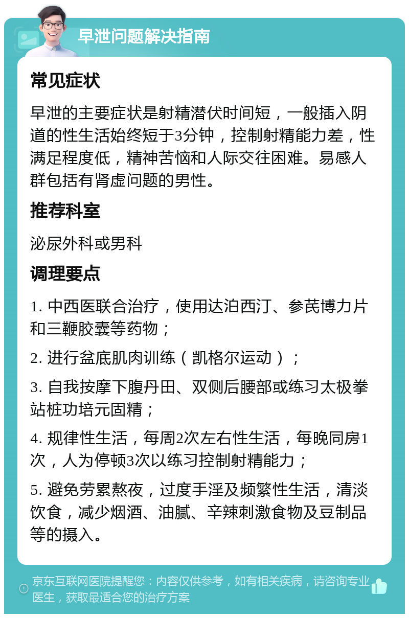 早泄问题解决指南 常见症状 早泄的主要症状是射精潜伏时间短，一般插入阴道的性生活始终短于3分钟，控制射精能力差，性满足程度低，精神苦恼和人际交往困难。易感人群包括有肾虚问题的男性。 推荐科室 泌尿外科或男科 调理要点 1. 中西医联合治疗，使用达泊西汀、参芪博力片和三鞭胶囊等药物； 2. 进行盆底肌肉训练（凯格尔运动）； 3. 自我按摩下腹丹田、双侧后腰部或练习太极拳站桩功培元固精； 4. 规律性生活，每周2次左右性生活，每晚同房1次，人为停顿3次以练习控制射精能力； 5. 避免劳累熬夜，过度手淫及频繁性生活，清淡饮食，减少烟酒、油腻、辛辣刺激食物及豆制品等的摄入。