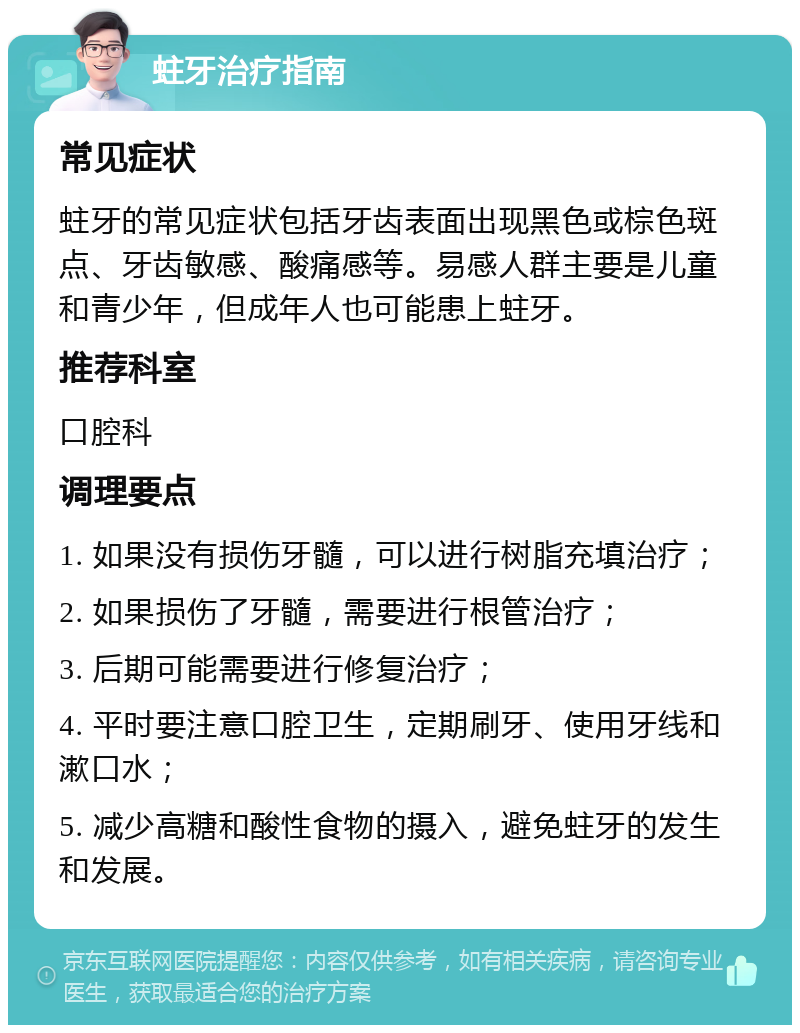 蛀牙治疗指南 常见症状 蛀牙的常见症状包括牙齿表面出现黑色或棕色斑点、牙齿敏感、酸痛感等。易感人群主要是儿童和青少年，但成年人也可能患上蛀牙。 推荐科室 口腔科 调理要点 1. 如果没有损伤牙髓，可以进行树脂充填治疗； 2. 如果损伤了牙髓，需要进行根管治疗； 3. 后期可能需要进行修复治疗； 4. 平时要注意口腔卫生，定期刷牙、使用牙线和漱口水； 5. 减少高糖和酸性食物的摄入，避免蛀牙的发生和发展。