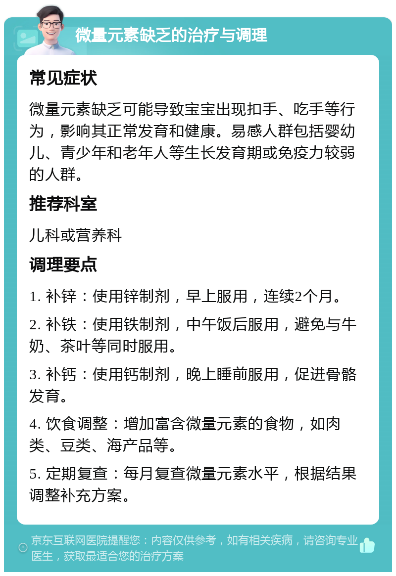 微量元素缺乏的治疗与调理 常见症状 微量元素缺乏可能导致宝宝出现扣手、吃手等行为，影响其正常发育和健康。易感人群包括婴幼儿、青少年和老年人等生长发育期或免疫力较弱的人群。 推荐科室 儿科或营养科 调理要点 1. 补锌：使用锌制剂，早上服用，连续2个月。 2. 补铁：使用铁制剂，中午饭后服用，避免与牛奶、茶叶等同时服用。 3. 补钙：使用钙制剂，晚上睡前服用，促进骨骼发育。 4. 饮食调整：增加富含微量元素的食物，如肉类、豆类、海产品等。 5. 定期复查：每月复查微量元素水平，根据结果调整补充方案。