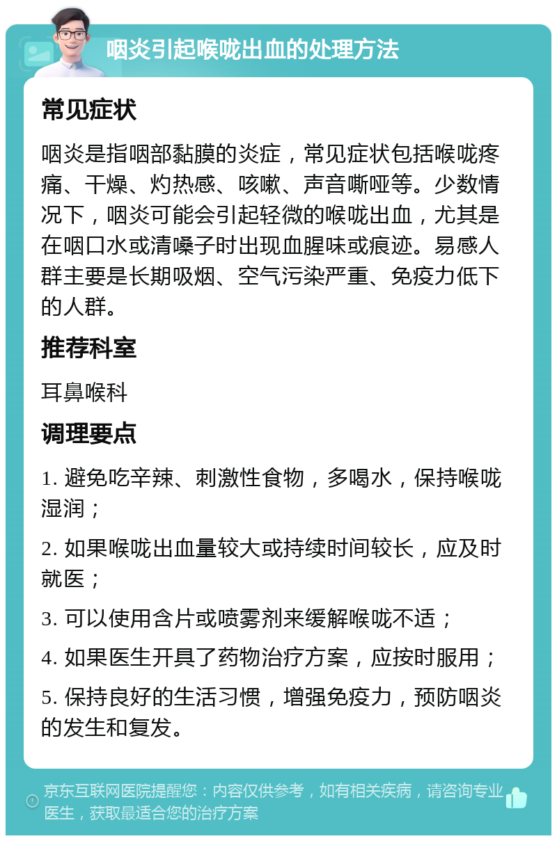 咽炎引起喉咙出血的处理方法 常见症状 咽炎是指咽部黏膜的炎症，常见症状包括喉咙疼痛、干燥、灼热感、咳嗽、声音嘶哑等。少数情况下，咽炎可能会引起轻微的喉咙出血，尤其是在咽口水或清嗓子时出现血腥味或痕迹。易感人群主要是长期吸烟、空气污染严重、免疫力低下的人群。 推荐科室 耳鼻喉科 调理要点 1. 避免吃辛辣、刺激性食物，多喝水，保持喉咙湿润； 2. 如果喉咙出血量较大或持续时间较长，应及时就医； 3. 可以使用含片或喷雾剂来缓解喉咙不适； 4. 如果医生开具了药物治疗方案，应按时服用； 5. 保持良好的生活习惯，增强免疫力，预防咽炎的发生和复发。