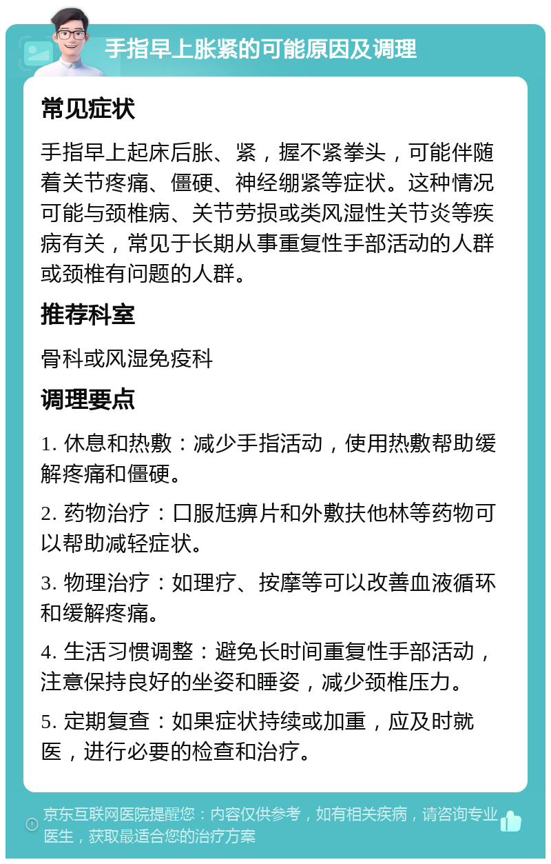 手指早上胀紧的可能原因及调理 常见症状 手指早上起床后胀、紧，握不紧拳头，可能伴随着关节疼痛、僵硬、神经绷紧等症状。这种情况可能与颈椎病、关节劳损或类风湿性关节炎等疾病有关，常见于长期从事重复性手部活动的人群或颈椎有问题的人群。 推荐科室 骨科或风湿免疫科 调理要点 1. 休息和热敷：减少手指活动，使用热敷帮助缓解疼痛和僵硬。 2. 药物治疗：口服尪痹片和外敷扶他林等药物可以帮助减轻症状。 3. 物理治疗：如理疗、按摩等可以改善血液循环和缓解疼痛。 4. 生活习惯调整：避免长时间重复性手部活动，注意保持良好的坐姿和睡姿，减少颈椎压力。 5. 定期复查：如果症状持续或加重，应及时就医，进行必要的检查和治疗。