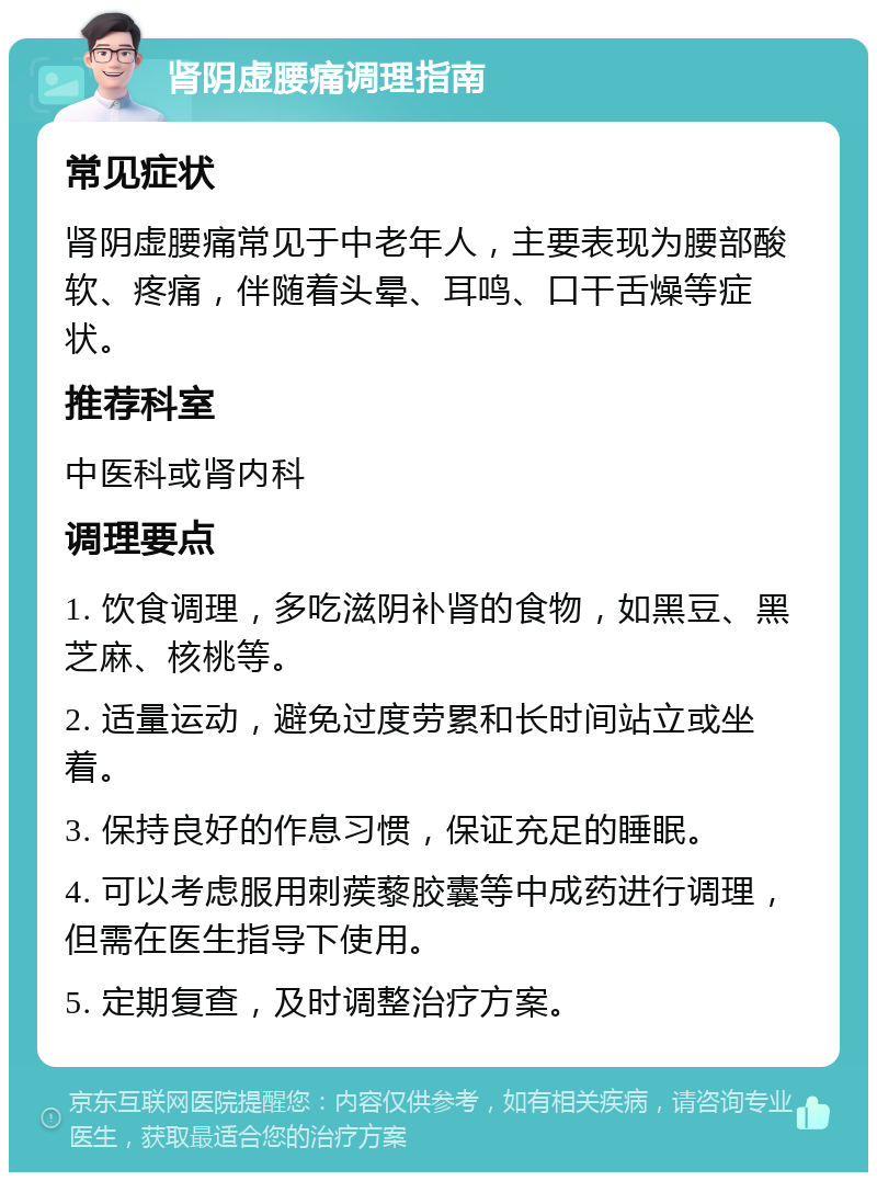 肾阴虚腰痛调理指南 常见症状 肾阴虚腰痛常见于中老年人，主要表现为腰部酸软、疼痛，伴随着头晕、耳鸣、口干舌燥等症状。 推荐科室 中医科或肾内科 调理要点 1. 饮食调理，多吃滋阴补肾的食物，如黑豆、黑芝麻、核桃等。 2. 适量运动，避免过度劳累和长时间站立或坐着。 3. 保持良好的作息习惯，保证充足的睡眠。 4. 可以考虑服用刺蒺藜胶囊等中成药进行调理，但需在医生指导下使用。 5. 定期复查，及时调整治疗方案。