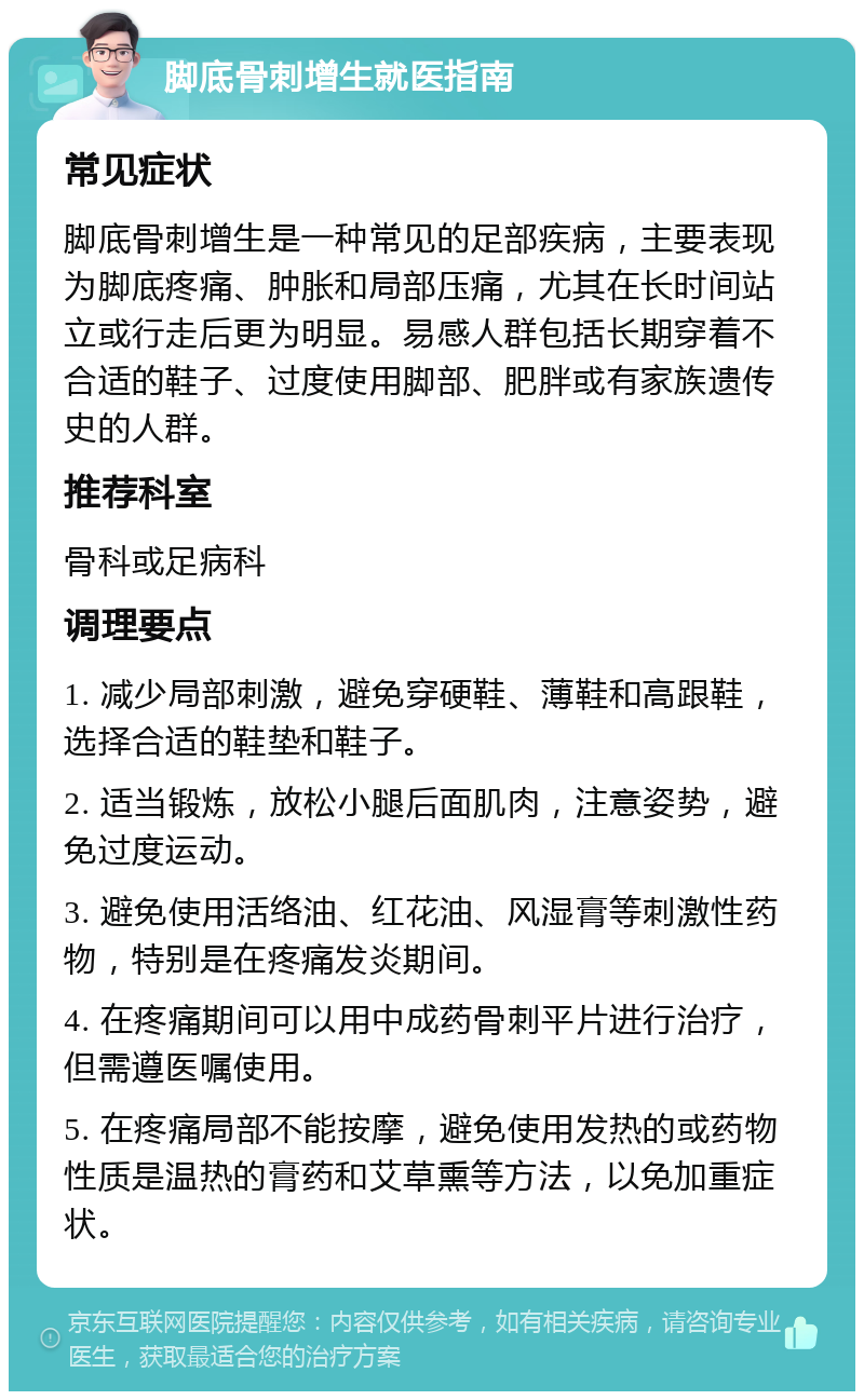 脚底骨刺增生就医指南 常见症状 脚底骨刺增生是一种常见的足部疾病，主要表现为脚底疼痛、肿胀和局部压痛，尤其在长时间站立或行走后更为明显。易感人群包括长期穿着不合适的鞋子、过度使用脚部、肥胖或有家族遗传史的人群。 推荐科室 骨科或足病科 调理要点 1. 减少局部刺激，避免穿硬鞋、薄鞋和高跟鞋，选择合适的鞋垫和鞋子。 2. 适当锻炼，放松小腿后面肌肉，注意姿势，避免过度运动。 3. 避免使用活络油、红花油、风湿膏等刺激性药物，特别是在疼痛发炎期间。 4. 在疼痛期间可以用中成药骨刺平片进行治疗，但需遵医嘱使用。 5. 在疼痛局部不能按摩，避免使用发热的或药物性质是温热的膏药和艾草熏等方法，以免加重症状。