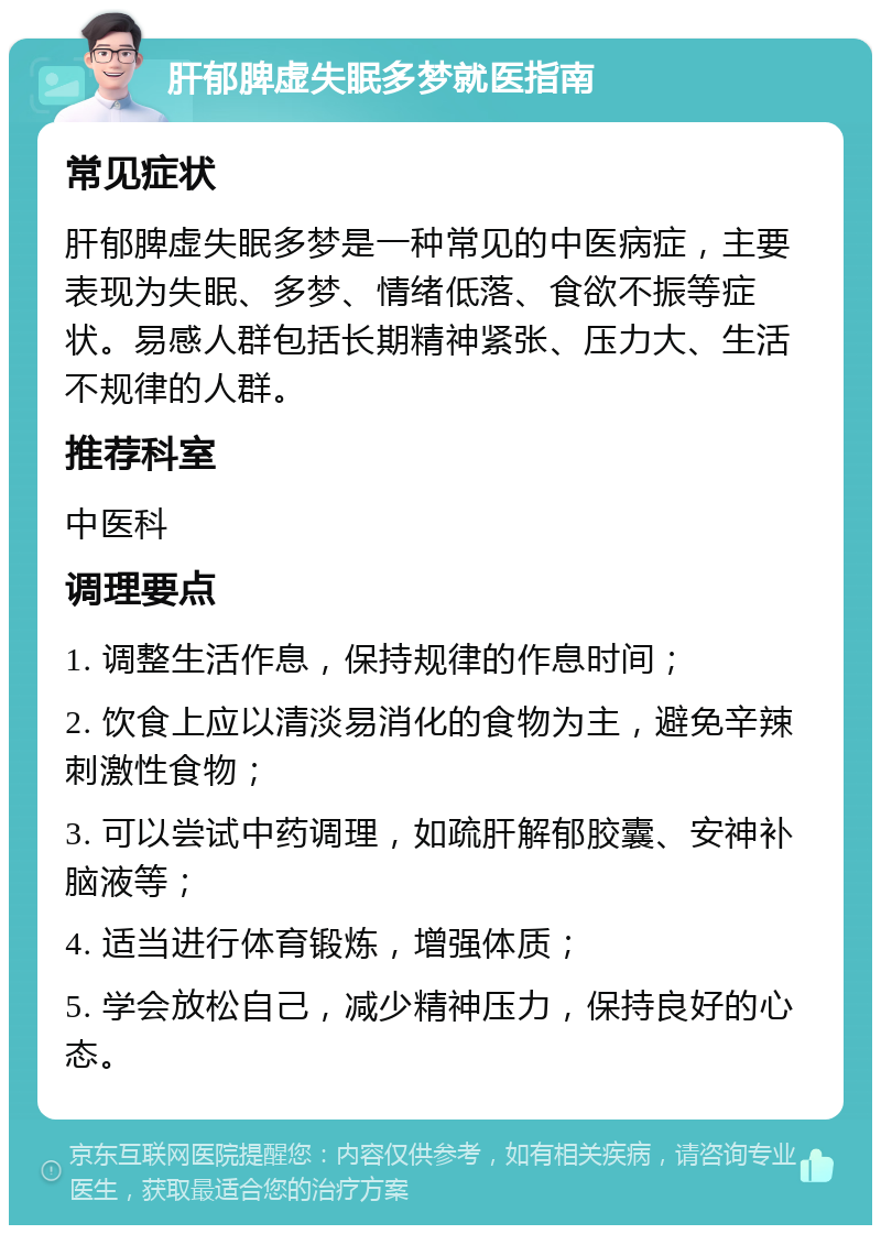 肝郁脾虚失眠多梦就医指南 常见症状 肝郁脾虚失眠多梦是一种常见的中医病症，主要表现为失眠、多梦、情绪低落、食欲不振等症状。易感人群包括长期精神紧张、压力大、生活不规律的人群。 推荐科室 中医科 调理要点 1. 调整生活作息，保持规律的作息时间； 2. 饮食上应以清淡易消化的食物为主，避免辛辣刺激性食物； 3. 可以尝试中药调理，如疏肝解郁胶囊、安神补脑液等； 4. 适当进行体育锻炼，增强体质； 5. 学会放松自己，减少精神压力，保持良好的心态。