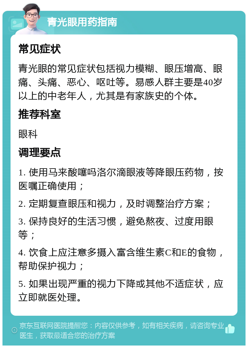 青光眼用药指南 常见症状 青光眼的常见症状包括视力模糊、眼压增高、眼痛、头痛、恶心、呕吐等。易感人群主要是40岁以上的中老年人，尤其是有家族史的个体。 推荐科室 眼科 调理要点 1. 使用马来酸噻吗洛尔滴眼液等降眼压药物，按医嘱正确使用； 2. 定期复查眼压和视力，及时调整治疗方案； 3. 保持良好的生活习惯，避免熬夜、过度用眼等； 4. 饮食上应注意多摄入富含维生素C和E的食物，帮助保护视力； 5. 如果出现严重的视力下降或其他不适症状，应立即就医处理。