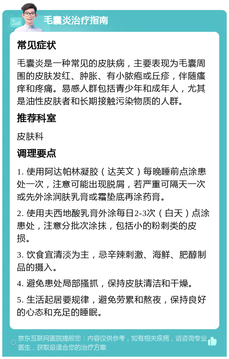 毛囊炎治疗指南 常见症状 毛囊炎是一种常见的皮肤病，主要表现为毛囊周围的皮肤发红、肿胀、有小脓疱或丘疹，伴随瘙痒和疼痛。易感人群包括青少年和成年人，尤其是油性皮肤者和长期接触污染物质的人群。 推荐科室 皮肤科 调理要点 1. 使用阿达帕林凝胶（达芙文）每晚睡前点涂患处一次，注意可能出现脱屑，若严重可隔天一次或先外涂润肤乳膏或霜垫底再涂药膏。 2. 使用夫西地酸乳膏外涂每日2-3次（白天）点涂患处，注意分批次涂抹，包括小的粉刺类的皮损。 3. 饮食宜清淡为主，忌辛辣刺激、海鲜、肥醇制品的摄入。 4. 避免患处局部搔抓，保持皮肤清洁和干燥。 5. 生活起居要规律，避免劳累和熬夜，保持良好的心态和充足的睡眠。