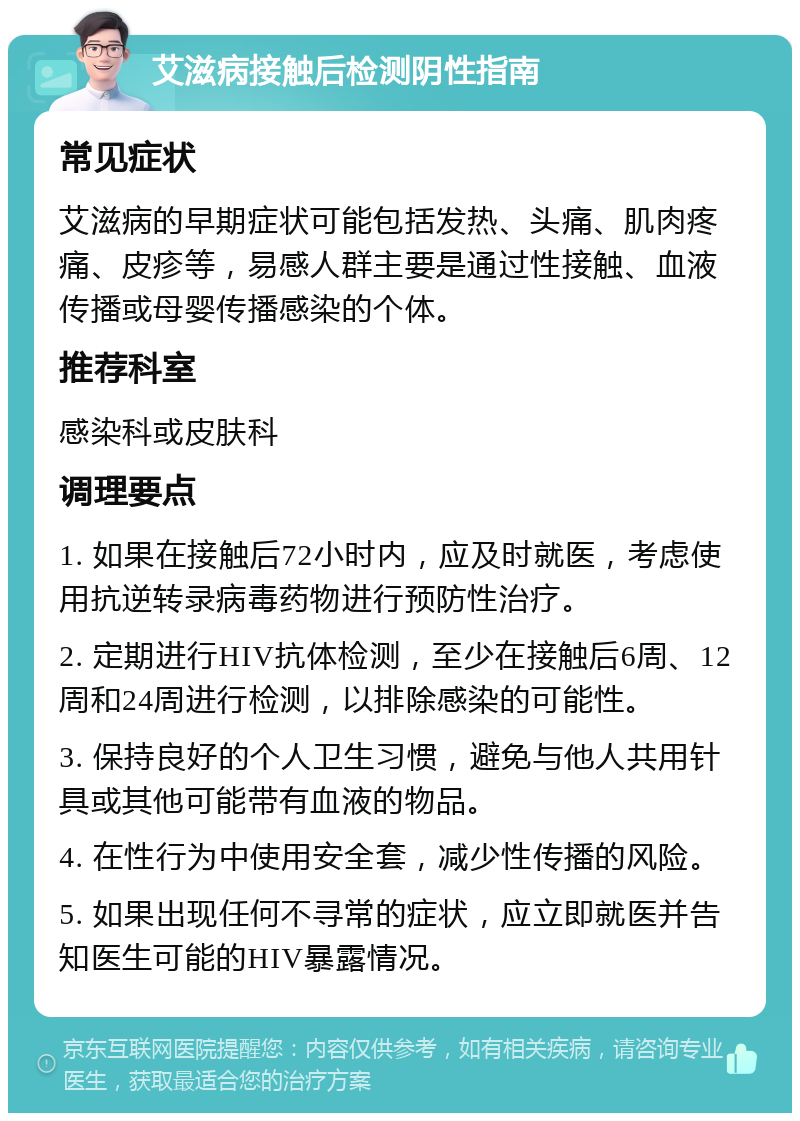 艾滋病接触后检测阴性指南 常见症状 艾滋病的早期症状可能包括发热、头痛、肌肉疼痛、皮疹等，易感人群主要是通过性接触、血液传播或母婴传播感染的个体。 推荐科室 感染科或皮肤科 调理要点 1. 如果在接触后72小时内，应及时就医，考虑使用抗逆转录病毒药物进行预防性治疗。 2. 定期进行HIV抗体检测，至少在接触后6周、12周和24周进行检测，以排除感染的可能性。 3. 保持良好的个人卫生习惯，避免与他人共用针具或其他可能带有血液的物品。 4. 在性行为中使用安全套，减少性传播的风险。 5. 如果出现任何不寻常的症状，应立即就医并告知医生可能的HIV暴露情况。