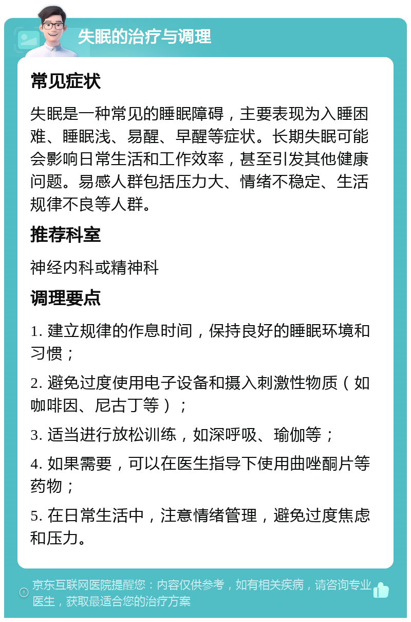 失眠的治疗与调理 常见症状 失眠是一种常见的睡眠障碍，主要表现为入睡困难、睡眠浅、易醒、早醒等症状。长期失眠可能会影响日常生活和工作效率，甚至引发其他健康问题。易感人群包括压力大、情绪不稳定、生活规律不良等人群。 推荐科室 神经内科或精神科 调理要点 1. 建立规律的作息时间，保持良好的睡眠环境和习惯； 2. 避免过度使用电子设备和摄入刺激性物质（如咖啡因、尼古丁等）； 3. 适当进行放松训练，如深呼吸、瑜伽等； 4. 如果需要，可以在医生指导下使用曲唑酮片等药物； 5. 在日常生活中，注意情绪管理，避免过度焦虑和压力。