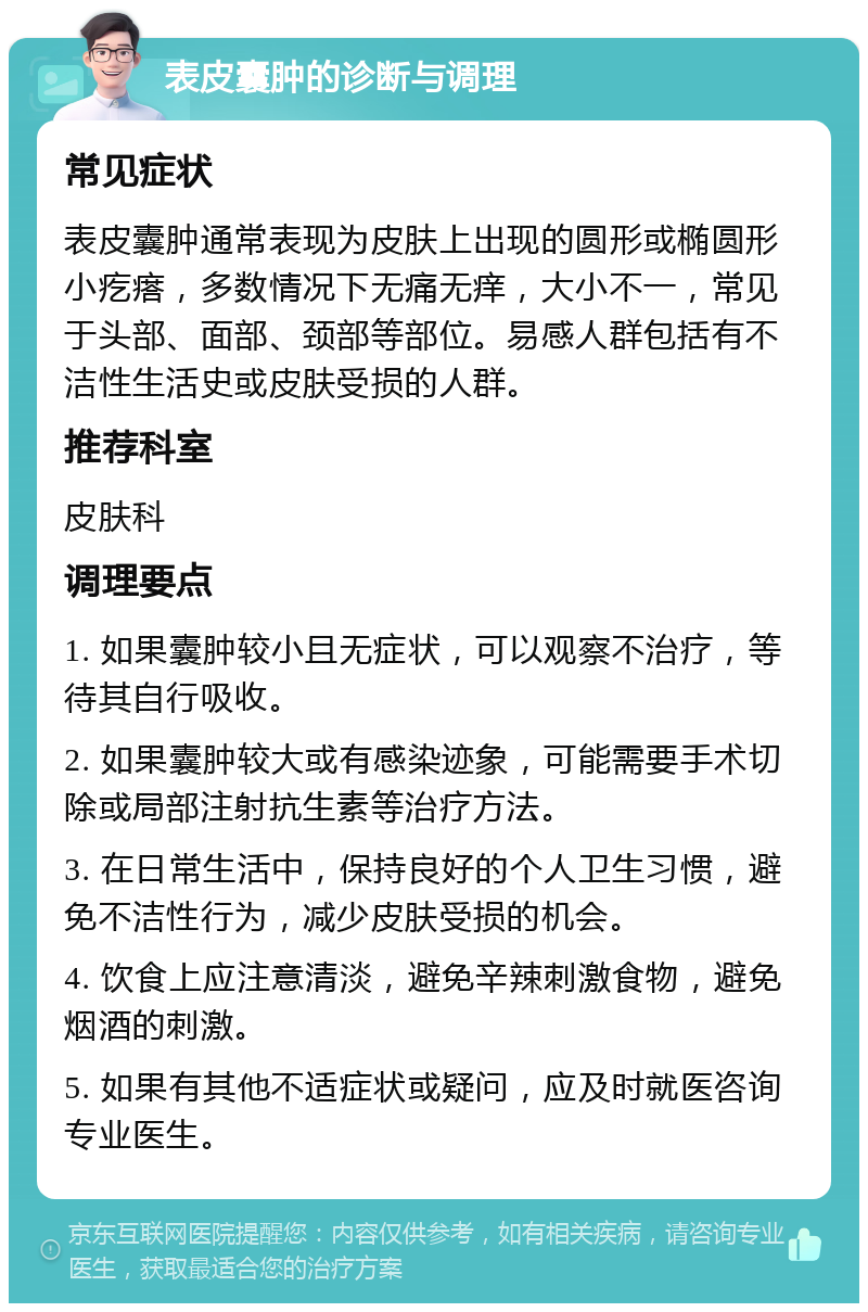 表皮囊肿的诊断与调理 常见症状 表皮囊肿通常表现为皮肤上出现的圆形或椭圆形小疙瘩，多数情况下无痛无痒，大小不一，常见于头部、面部、颈部等部位。易感人群包括有不洁性生活史或皮肤受损的人群。 推荐科室 皮肤科 调理要点 1. 如果囊肿较小且无症状，可以观察不治疗，等待其自行吸收。 2. 如果囊肿较大或有感染迹象，可能需要手术切除或局部注射抗生素等治疗方法。 3. 在日常生活中，保持良好的个人卫生习惯，避免不洁性行为，减少皮肤受损的机会。 4. 饮食上应注意清淡，避免辛辣刺激食物，避免烟酒的刺激。 5. 如果有其他不适症状或疑问，应及时就医咨询专业医生。