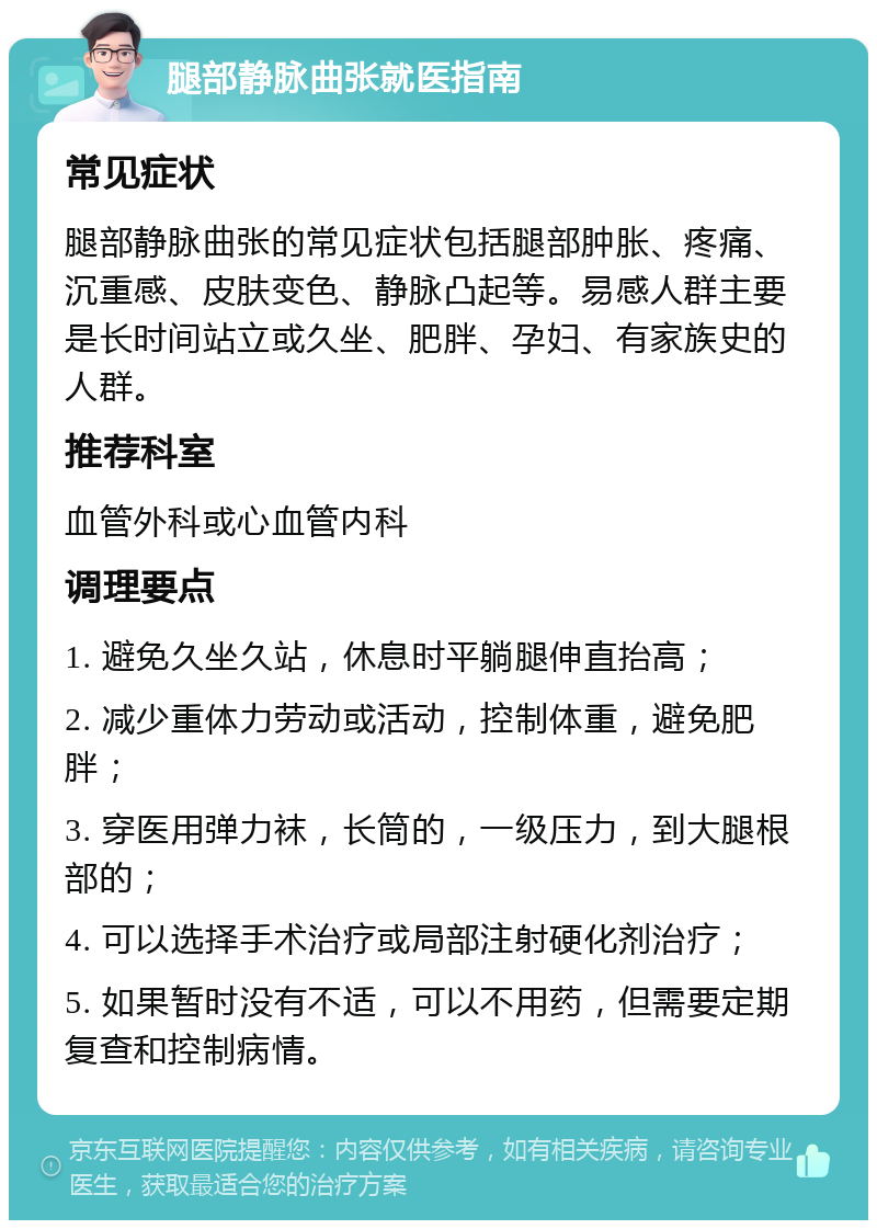 腿部静脉曲张就医指南 常见症状 腿部静脉曲张的常见症状包括腿部肿胀、疼痛、沉重感、皮肤变色、静脉凸起等。易感人群主要是长时间站立或久坐、肥胖、孕妇、有家族史的人群。 推荐科室 血管外科或心血管内科 调理要点 1. 避免久坐久站，休息时平躺腿伸直抬高； 2. 减少重体力劳动或活动，控制体重，避免肥胖； 3. 穿医用弹力袜，长筒的，一级压力，到大腿根部的； 4. 可以选择手术治疗或局部注射硬化剂治疗； 5. 如果暂时没有不适，可以不用药，但需要定期复查和控制病情。