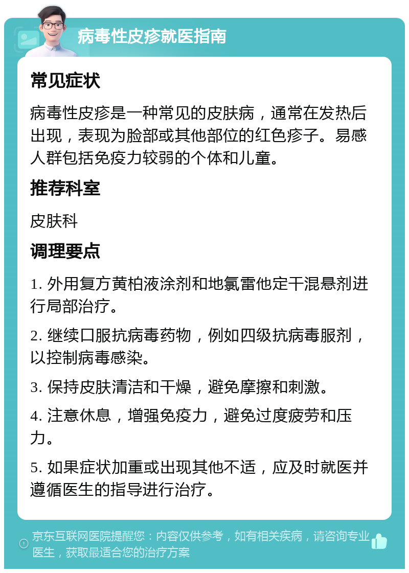 病毒性皮疹就医指南 常见症状 病毒性皮疹是一种常见的皮肤病，通常在发热后出现，表现为脸部或其他部位的红色疹子。易感人群包括免疫力较弱的个体和儿童。 推荐科室 皮肤科 调理要点 1. 外用复方黄柏液涂剂和地氯雷他定干混悬剂进行局部治疗。 2. 继续口服抗病毒药物，例如四级抗病毒服剂，以控制病毒感染。 3. 保持皮肤清洁和干燥，避免摩擦和刺激。 4. 注意休息，增强免疫力，避免过度疲劳和压力。 5. 如果症状加重或出现其他不适，应及时就医并遵循医生的指导进行治疗。