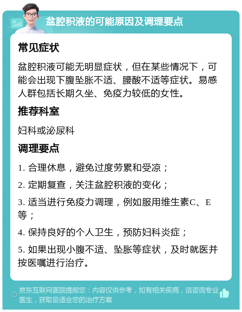 盆腔积液的可能原因及调理要点 常见症状 盆腔积液可能无明显症状，但在某些情况下，可能会出现下腹坠胀不适、腰酸不适等症状。易感人群包括长期久坐、免疫力较低的女性。 推荐科室 妇科或泌尿科 调理要点 1. 合理休息，避免过度劳累和受凉； 2. 定期复查，关注盆腔积液的变化； 3. 适当进行免疫力调理，例如服用维生素C、E等； 4. 保持良好的个人卫生，预防妇科炎症； 5. 如果出现小腹不适、坠胀等症状，及时就医并按医嘱进行治疗。