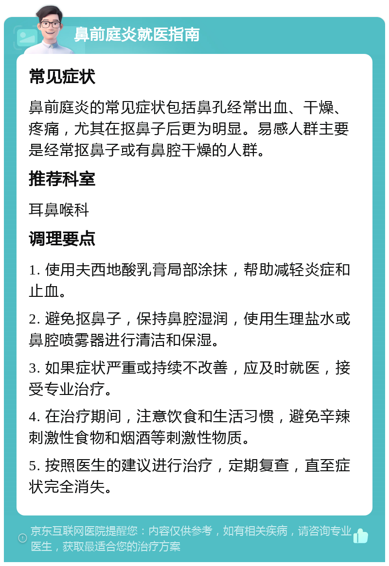 鼻前庭炎就医指南 常见症状 鼻前庭炎的常见症状包括鼻孔经常出血、干燥、疼痛，尤其在抠鼻子后更为明显。易感人群主要是经常抠鼻子或有鼻腔干燥的人群。 推荐科室 耳鼻喉科 调理要点 1. 使用夫西地酸乳膏局部涂抹，帮助减轻炎症和止血。 2. 避免抠鼻子，保持鼻腔湿润，使用生理盐水或鼻腔喷雾器进行清洁和保湿。 3. 如果症状严重或持续不改善，应及时就医，接受专业治疗。 4. 在治疗期间，注意饮食和生活习惯，避免辛辣刺激性食物和烟酒等刺激性物质。 5. 按照医生的建议进行治疗，定期复查，直至症状完全消失。