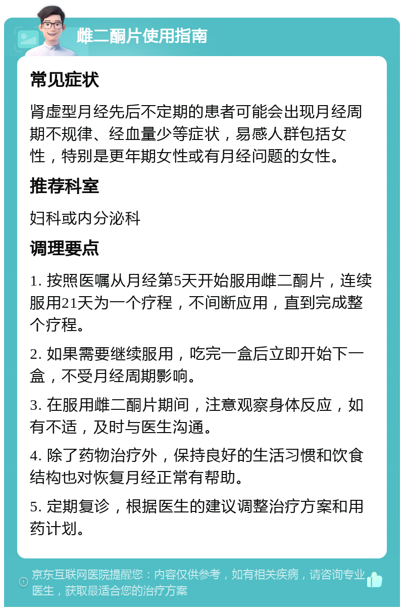 雌二酮片使用指南 常见症状 肾虚型月经先后不定期的患者可能会出现月经周期不规律、经血量少等症状，易感人群包括女性，特别是更年期女性或有月经问题的女性。 推荐科室 妇科或内分泌科 调理要点 1. 按照医嘱从月经第5天开始服用雌二酮片，连续服用21天为一个疗程，不间断应用，直到完成整个疗程。 2. 如果需要继续服用，吃完一盒后立即开始下一盒，不受月经周期影响。 3. 在服用雌二酮片期间，注意观察身体反应，如有不适，及时与医生沟通。 4. 除了药物治疗外，保持良好的生活习惯和饮食结构也对恢复月经正常有帮助。 5. 定期复诊，根据医生的建议调整治疗方案和用药计划。