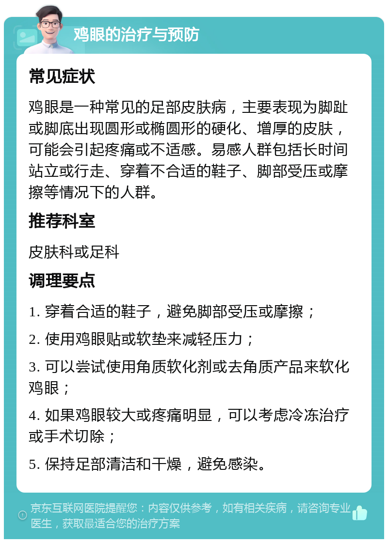 鸡眼的治疗与预防 常见症状 鸡眼是一种常见的足部皮肤病，主要表现为脚趾或脚底出现圆形或椭圆形的硬化、增厚的皮肤，可能会引起疼痛或不适感。易感人群包括长时间站立或行走、穿着不合适的鞋子、脚部受压或摩擦等情况下的人群。 推荐科室 皮肤科或足科 调理要点 1. 穿着合适的鞋子，避免脚部受压或摩擦； 2. 使用鸡眼贴或软垫来减轻压力； 3. 可以尝试使用角质软化剂或去角质产品来软化鸡眼； 4. 如果鸡眼较大或疼痛明显，可以考虑冷冻治疗或手术切除； 5. 保持足部清洁和干燥，避免感染。