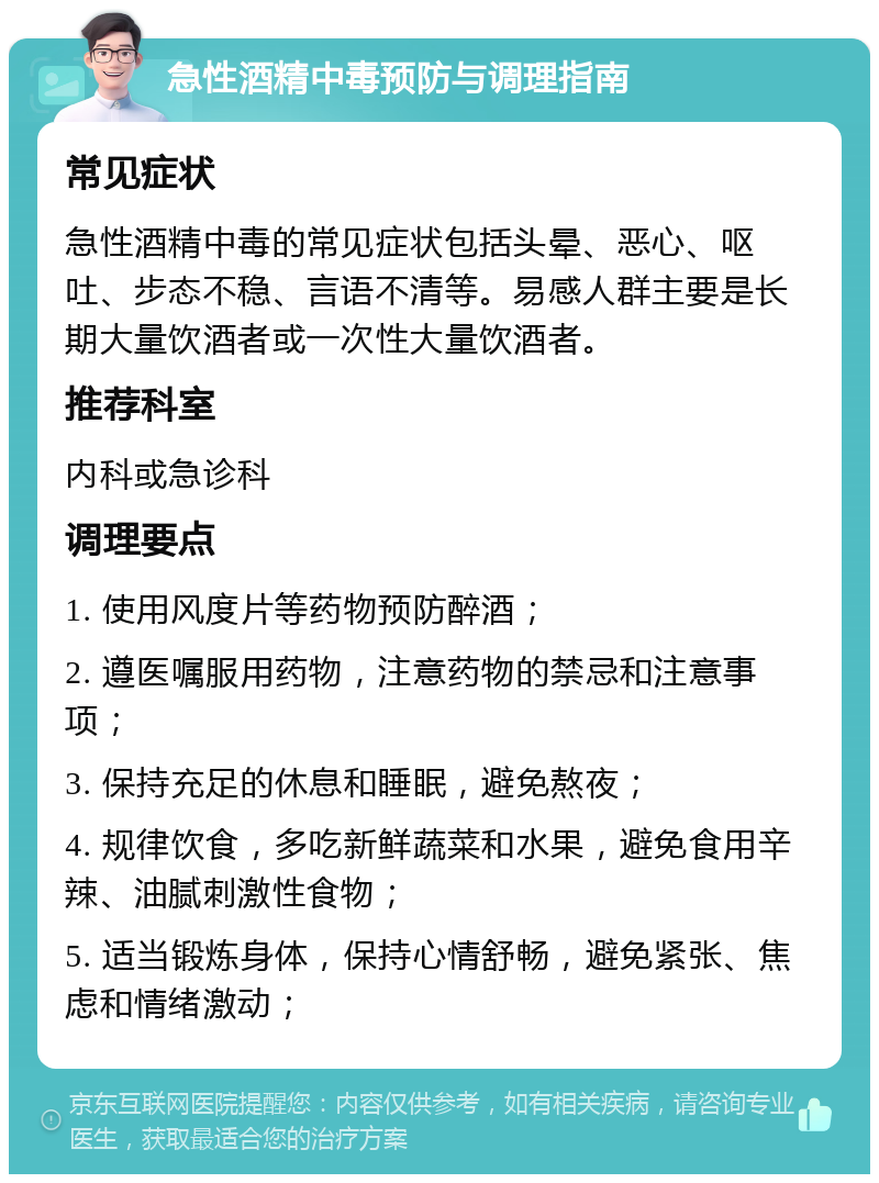 急性酒精中毒预防与调理指南 常见症状 急性酒精中毒的常见症状包括头晕、恶心、呕吐、步态不稳、言语不清等。易感人群主要是长期大量饮酒者或一次性大量饮酒者。 推荐科室 内科或急诊科 调理要点 1. 使用风度片等药物预防醉酒； 2. 遵医嘱服用药物，注意药物的禁忌和注意事项； 3. 保持充足的休息和睡眠，避免熬夜； 4. 规律饮食，多吃新鲜蔬菜和水果，避免食用辛辣、油腻刺激性食物； 5. 适当锻炼身体，保持心情舒畅，避免紧张、焦虑和情绪激动；