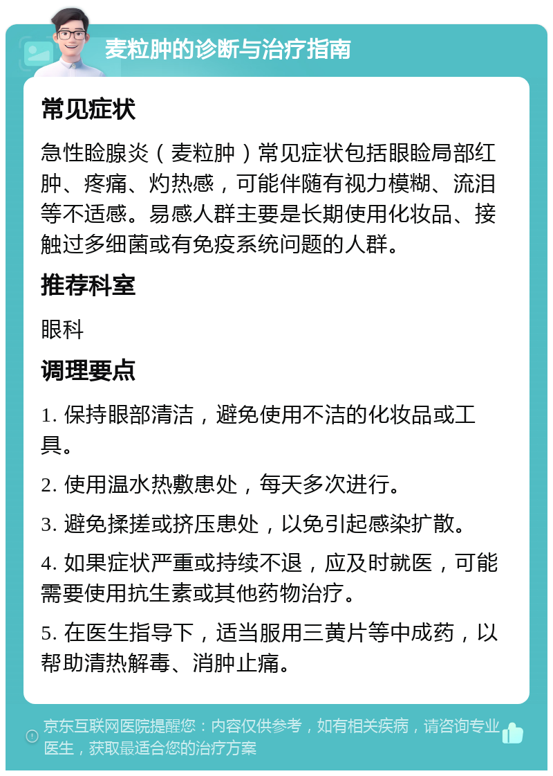 麦粒肿的诊断与治疗指南 常见症状 急性睑腺炎（麦粒肿）常见症状包括眼睑局部红肿、疼痛、灼热感，可能伴随有视力模糊、流泪等不适感。易感人群主要是长期使用化妆品、接触过多细菌或有免疫系统问题的人群。 推荐科室 眼科 调理要点 1. 保持眼部清洁，避免使用不洁的化妆品或工具。 2. 使用温水热敷患处，每天多次进行。 3. 避免揉搓或挤压患处，以免引起感染扩散。 4. 如果症状严重或持续不退，应及时就医，可能需要使用抗生素或其他药物治疗。 5. 在医生指导下，适当服用三黄片等中成药，以帮助清热解毒、消肿止痛。