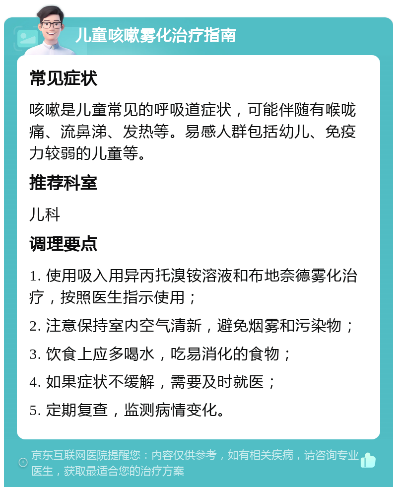 儿童咳嗽雾化治疗指南 常见症状 咳嗽是儿童常见的呼吸道症状，可能伴随有喉咙痛、流鼻涕、发热等。易感人群包括幼儿、免疫力较弱的儿童等。 推荐科室 儿科 调理要点 1. 使用吸入用异丙托溴铵溶液和布地奈德雾化治疗，按照医生指示使用； 2. 注意保持室内空气清新，避免烟雾和污染物； 3. 饮食上应多喝水，吃易消化的食物； 4. 如果症状不缓解，需要及时就医； 5. 定期复查，监测病情变化。