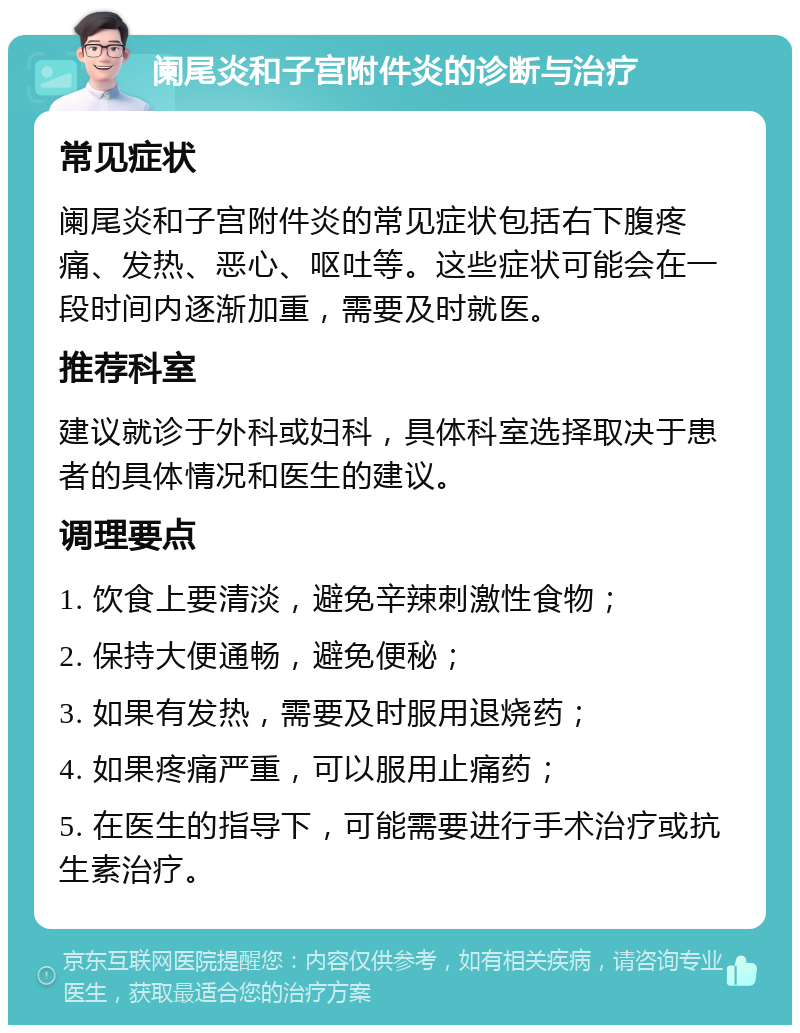 阑尾炎和子宫附件炎的诊断与治疗 常见症状 阑尾炎和子宫附件炎的常见症状包括右下腹疼痛、发热、恶心、呕吐等。这些症状可能会在一段时间内逐渐加重，需要及时就医。 推荐科室 建议就诊于外科或妇科，具体科室选择取决于患者的具体情况和医生的建议。 调理要点 1. 饮食上要清淡，避免辛辣刺激性食物； 2. 保持大便通畅，避免便秘； 3. 如果有发热，需要及时服用退烧药； 4. 如果疼痛严重，可以服用止痛药； 5. 在医生的指导下，可能需要进行手术治疗或抗生素治疗。