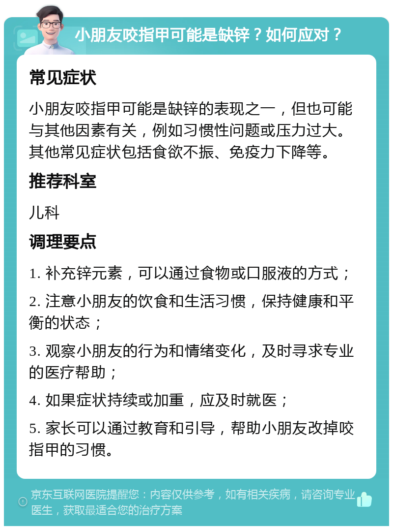 小朋友咬指甲可能是缺锌？如何应对？ 常见症状 小朋友咬指甲可能是缺锌的表现之一，但也可能与其他因素有关，例如习惯性问题或压力过大。其他常见症状包括食欲不振、免疫力下降等。 推荐科室 儿科 调理要点 1. 补充锌元素，可以通过食物或口服液的方式； 2. 注意小朋友的饮食和生活习惯，保持健康和平衡的状态； 3. 观察小朋友的行为和情绪变化，及时寻求专业的医疗帮助； 4. 如果症状持续或加重，应及时就医； 5. 家长可以通过教育和引导，帮助小朋友改掉咬指甲的习惯。