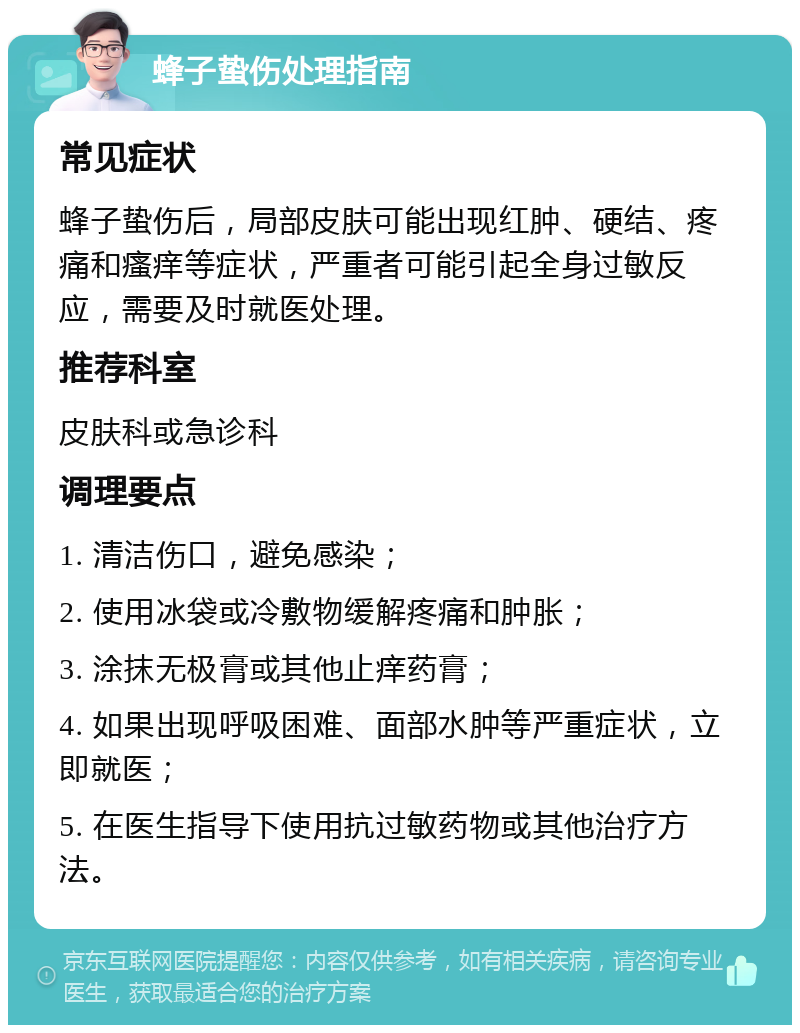 蜂子蛰伤处理指南 常见症状 蜂子蛰伤后，局部皮肤可能出现红肿、硬结、疼痛和瘙痒等症状，严重者可能引起全身过敏反应，需要及时就医处理。 推荐科室 皮肤科或急诊科 调理要点 1. 清洁伤口，避免感染； 2. 使用冰袋或冷敷物缓解疼痛和肿胀； 3. 涂抹无极膏或其他止痒药膏； 4. 如果出现呼吸困难、面部水肿等严重症状，立即就医； 5. 在医生指导下使用抗过敏药物或其他治疗方法。