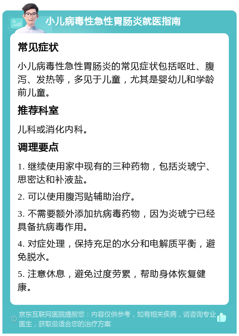 小儿病毒性急性胃肠炎就医指南 常见症状 小儿病毒性急性胃肠炎的常见症状包括呕吐、腹泻、发热等，多见于儿童，尤其是婴幼儿和学龄前儿童。 推荐科室 儿科或消化内科。 调理要点 1. 继续使用家中现有的三种药物，包括炎琥宁、思密达和补液盐。 2. 可以使用腹泻贴辅助治疗。 3. 不需要额外添加抗病毒药物，因为炎琥宁已经具备抗病毒作用。 4. 对症处理，保持充足的水分和电解质平衡，避免脱水。 5. 注意休息，避免过度劳累，帮助身体恢复健康。