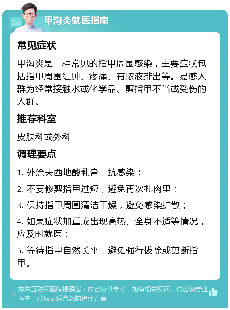 甲沟炎就医指南 常见症状 甲沟炎是一种常见的指甲周围感染，主要症状包括指甲周围红肿、疼痛、有脓液排出等。易感人群为经常接触水或化学品、剪指甲不当或受伤的人群。 推荐科室 皮肤科或外科 调理要点 1. 外涂夫西地酸乳膏，抗感染； 2. 不要修剪指甲过短，避免再次扎肉里； 3. 保持指甲周围清洁干燥，避免感染扩散； 4. 如果症状加重或出现高热、全身不适等情况，应及时就医； 5. 等待指甲自然长平，避免强行拔除或剪断指甲。