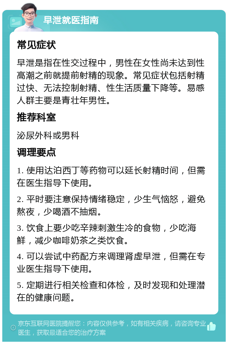 早泄就医指南 常见症状 早泄是指在性交过程中，男性在女性尚未达到性高潮之前就提前射精的现象。常见症状包括射精过快、无法控制射精、性生活质量下降等。易感人群主要是青壮年男性。 推荐科室 泌尿外科或男科 调理要点 1. 使用达泊西丁等药物可以延长射精时间，但需在医生指导下使用。 2. 平时要注意保持情绪稳定，少生气恼怒，避免熬夜，少喝酒不抽烟。 3. 饮食上要少吃辛辣刺激生冷的食物，少吃海鲜，减少咖啡奶茶之类饮食。 4. 可以尝试中药配方来调理肾虚早泄，但需在专业医生指导下使用。 5. 定期进行相关检查和体检，及时发现和处理潜在的健康问题。