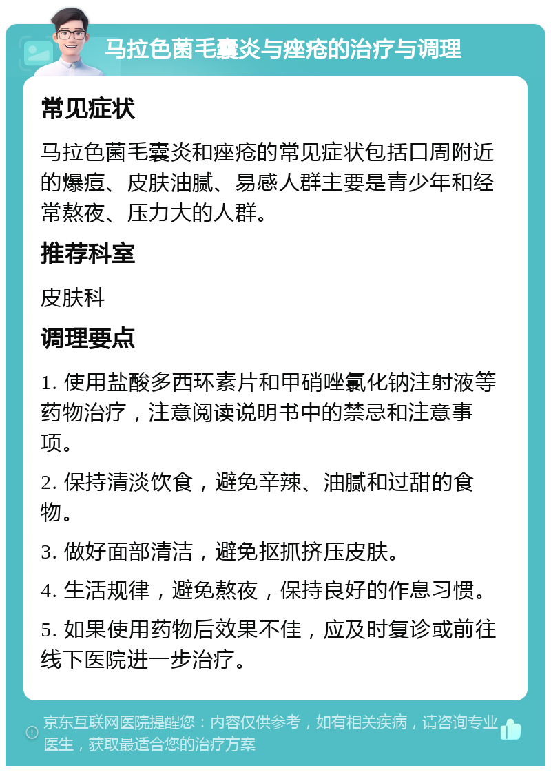 马拉色菌毛囊炎与痤疮的治疗与调理 常见症状 马拉色菌毛囊炎和痤疮的常见症状包括口周附近的爆痘、皮肤油腻、易感人群主要是青少年和经常熬夜、压力大的人群。 推荐科室 皮肤科 调理要点 1. 使用盐酸多西环素片和甲硝唑氯化钠注射液等药物治疗，注意阅读说明书中的禁忌和注意事项。 2. 保持清淡饮食，避免辛辣、油腻和过甜的食物。 3. 做好面部清洁，避免抠抓挤压皮肤。 4. 生活规律，避免熬夜，保持良好的作息习惯。 5. 如果使用药物后效果不佳，应及时复诊或前往线下医院进一步治疗。