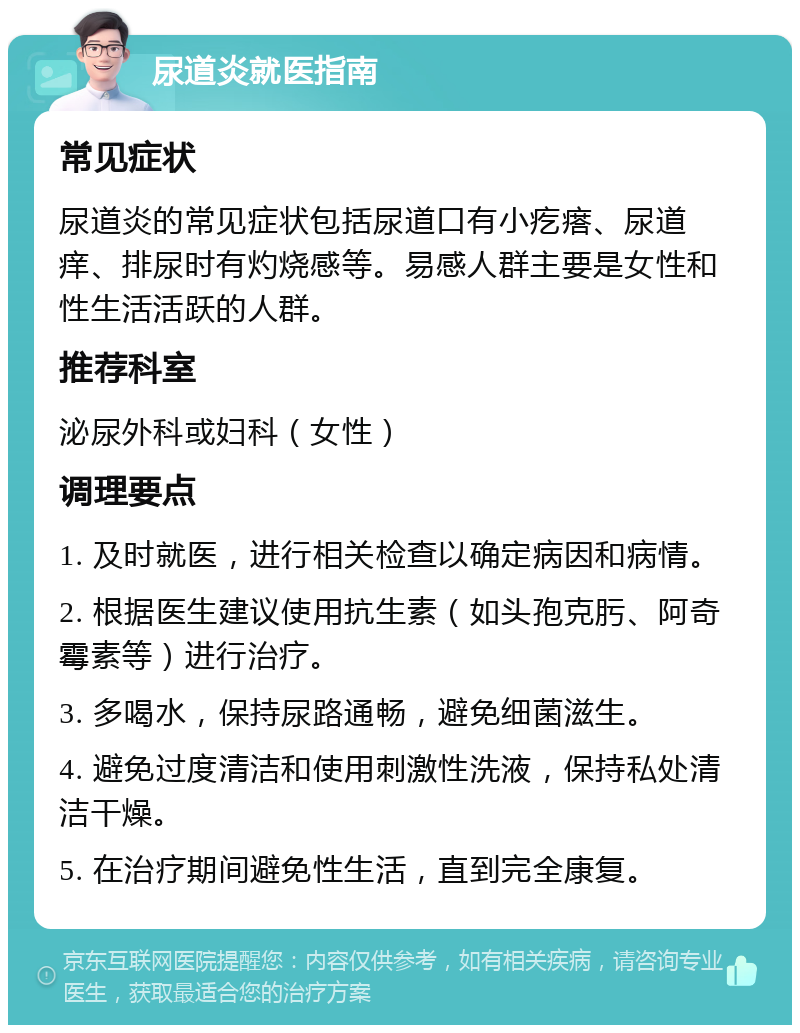 尿道炎就医指南 常见症状 尿道炎的常见症状包括尿道口有小疙瘩、尿道痒、排尿时有灼烧感等。易感人群主要是女性和性生活活跃的人群。 推荐科室 泌尿外科或妇科（女性） 调理要点 1. 及时就医，进行相关检查以确定病因和病情。 2. 根据医生建议使用抗生素（如头孢克肟、阿奇霉素等）进行治疗。 3. 多喝水，保持尿路通畅，避免细菌滋生。 4. 避免过度清洁和使用刺激性洗液，保持私处清洁干燥。 5. 在治疗期间避免性生活，直到完全康复。