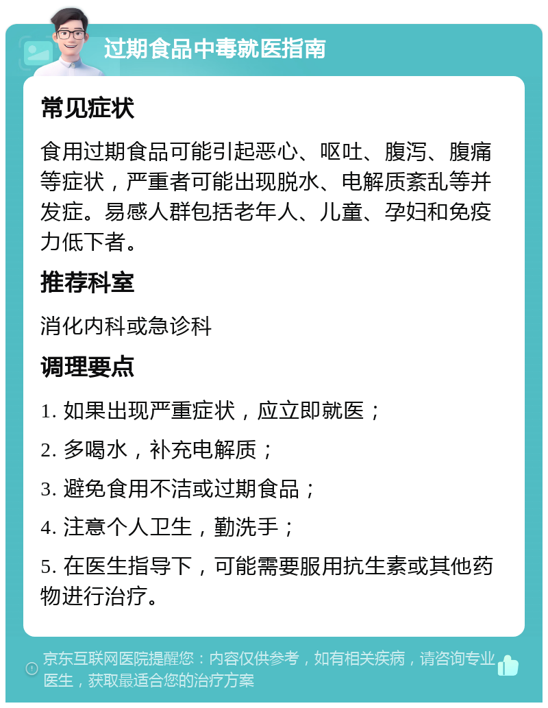 过期食品中毒就医指南 常见症状 食用过期食品可能引起恶心、呕吐、腹泻、腹痛等症状，严重者可能出现脱水、电解质紊乱等并发症。易感人群包括老年人、儿童、孕妇和免疫力低下者。 推荐科室 消化内科或急诊科 调理要点 1. 如果出现严重症状，应立即就医； 2. 多喝水，补充电解质； 3. 避免食用不洁或过期食品； 4. 注意个人卫生，勤洗手； 5. 在医生指导下，可能需要服用抗生素或其他药物进行治疗。