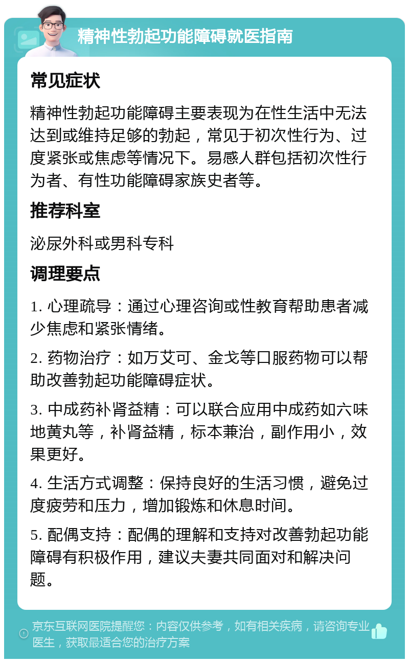 精神性勃起功能障碍就医指南 常见症状 精神性勃起功能障碍主要表现为在性生活中无法达到或维持足够的勃起，常见于初次性行为、过度紧张或焦虑等情况下。易感人群包括初次性行为者、有性功能障碍家族史者等。 推荐科室 泌尿外科或男科专科 调理要点 1. 心理疏导：通过心理咨询或性教育帮助患者减少焦虑和紧张情绪。 2. 药物治疗：如万艾可、金戈等口服药物可以帮助改善勃起功能障碍症状。 3. 中成药补肾益精：可以联合应用中成药如六味地黄丸等，补肾益精，标本兼治，副作用小，效果更好。 4. 生活方式调整：保持良好的生活习惯，避免过度疲劳和压力，增加锻炼和休息时间。 5. 配偶支持：配偶的理解和支持对改善勃起功能障碍有积极作用，建议夫妻共同面对和解决问题。