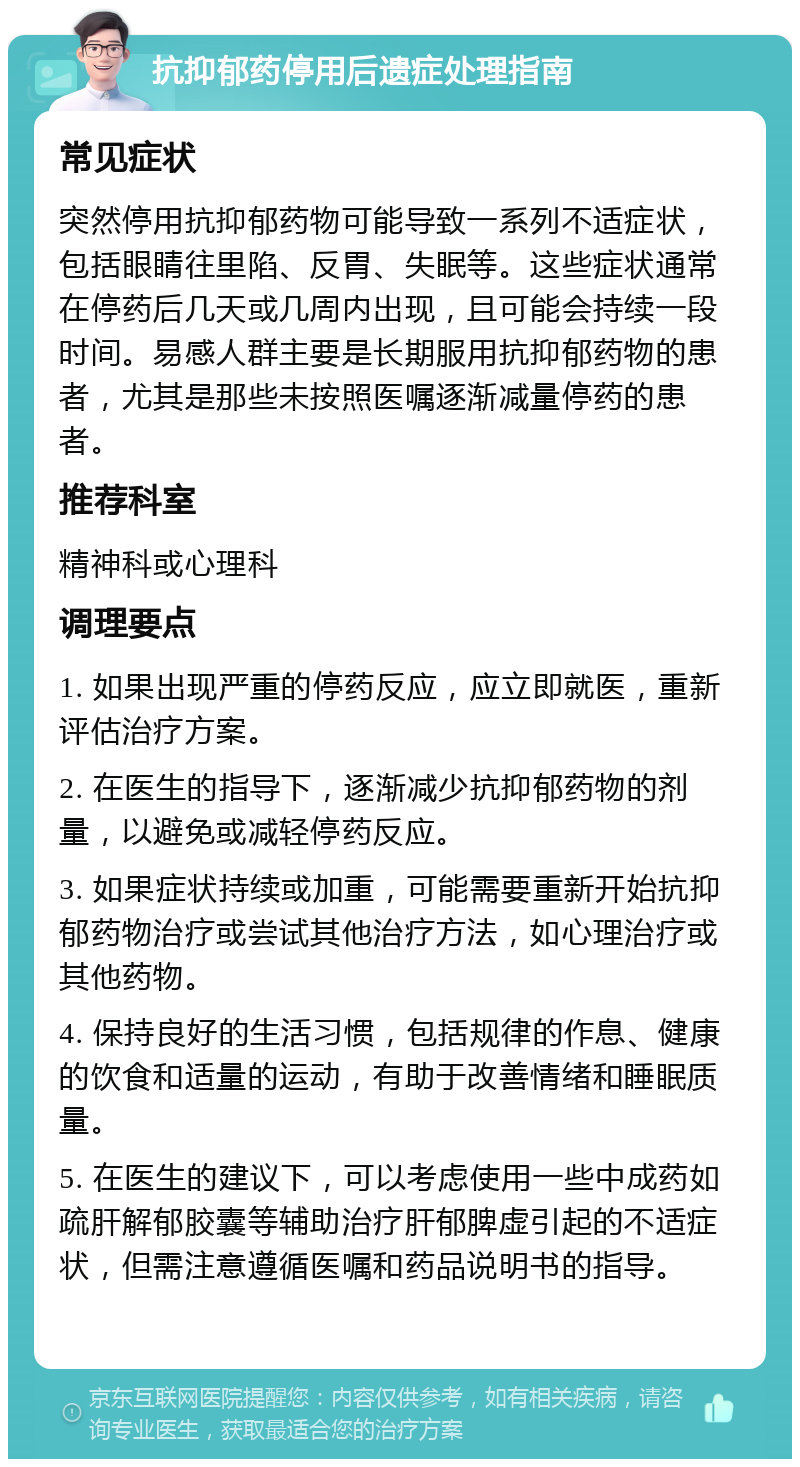 抗抑郁药停用后遗症处理指南 常见症状 突然停用抗抑郁药物可能导致一系列不适症状，包括眼睛往里陷、反胃、失眠等。这些症状通常在停药后几天或几周内出现，且可能会持续一段时间。易感人群主要是长期服用抗抑郁药物的患者，尤其是那些未按照医嘱逐渐减量停药的患者。 推荐科室 精神科或心理科 调理要点 1. 如果出现严重的停药反应，应立即就医，重新评估治疗方案。 2. 在医生的指导下，逐渐减少抗抑郁药物的剂量，以避免或减轻停药反应。 3. 如果症状持续或加重，可能需要重新开始抗抑郁药物治疗或尝试其他治疗方法，如心理治疗或其他药物。 4. 保持良好的生活习惯，包括规律的作息、健康的饮食和适量的运动，有助于改善情绪和睡眠质量。 5. 在医生的建议下，可以考虑使用一些中成药如疏肝解郁胶囊等辅助治疗肝郁脾虚引起的不适症状，但需注意遵循医嘱和药品说明书的指导。