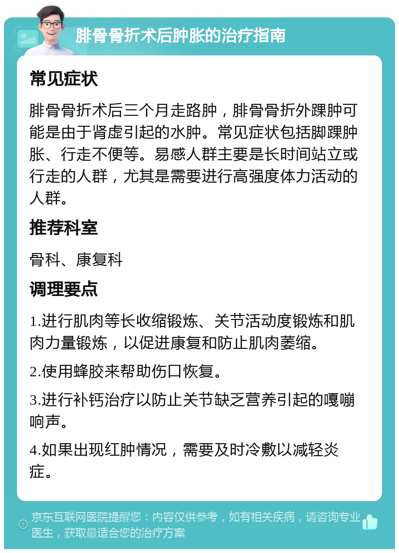 腓骨骨折术后肿胀的治疗指南 常见症状 腓骨骨折术后三个月走路肿，腓骨骨折外踝肿可能是由于肾虚引起的水肿。常见症状包括脚踝肿胀、行走不便等。易感人群主要是长时间站立或行走的人群，尤其是需要进行高强度体力活动的人群。 推荐科室 骨科、康复科 调理要点 1.进行肌肉等长收缩锻炼、关节活动度锻炼和肌肉力量锻炼，以促进康复和防止肌肉萎缩。 2.使用蜂胶来帮助伤口恢复。 3.进行补钙治疗以防止关节缺乏营养引起的嘎嘣响声。 4.如果出现红肿情况，需要及时冷敷以减轻炎症。