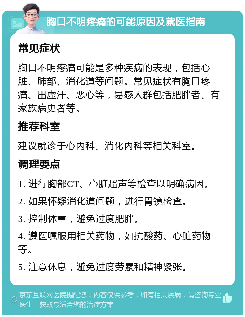 胸口不明疼痛的可能原因及就医指南 常见症状 胸口不明疼痛可能是多种疾病的表现，包括心脏、肺部、消化道等问题。常见症状有胸口疼痛、出虚汗、恶心等，易感人群包括肥胖者、有家族病史者等。 推荐科室 建议就诊于心内科、消化内科等相关科室。 调理要点 1. 进行胸部CT、心脏超声等检查以明确病因。 2. 如果怀疑消化道问题，进行胃镜检查。 3. 控制体重，避免过度肥胖。 4. 遵医嘱服用相关药物，如抗酸药、心脏药物等。 5. 注意休息，避免过度劳累和精神紧张。